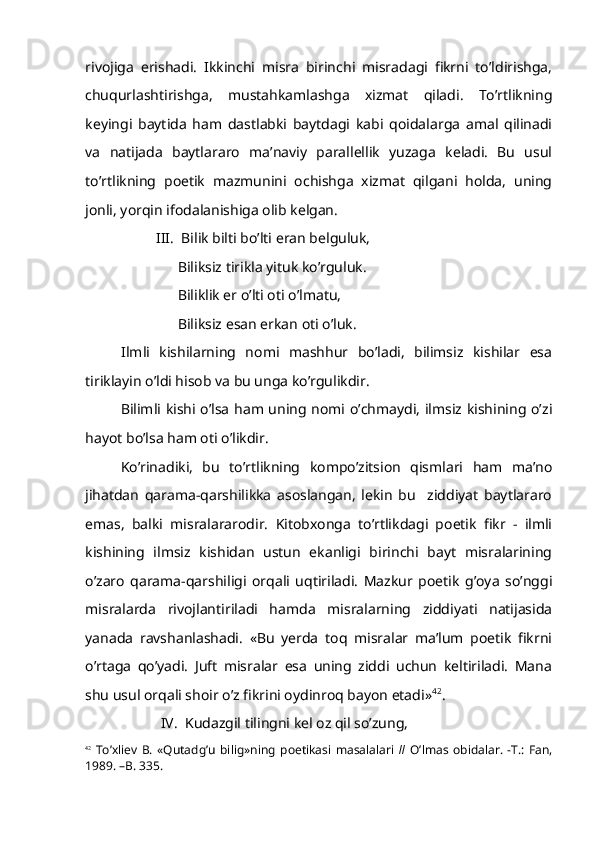 rivojiga   erishadi.   Ikkinchi   misra   birinchi   misradagi   fikrni   to’ldirishga,
chuqurlashtirishga,   mustahkamlashga   xizmat   qiladi.   To’rtlikning
keyingi   baytida   ham   dastlabki   baytdagi   kabi   qoidalarga   amal   qilinadi
va   natijada   baytlararo   ma’naviy   parallellik   yuzaga   keladi.   Bu   usul
to’rtlikning   poetik   mazmunini   ochishga   xizmat   qilgani   holda,   uning
jonli, yorqin ifodalanishiga olib kelgan.
III.  Bilik bilti bo’lti eran belguluk,
      Biliksiz tirikla yituk ko’rguluk.
      Biliklik er o’lti oti o’lmatu,
      Biliksiz esan erkan oti o’luk.
Ilmli   kishilarning   nomi   mashhur   bo’ladi,   bilimsiz   kishilar   esa
tiriklayin o’ldi hisob va bu unga ko’rgulikdir.
Bilimli kishi o’lsa ham uning nomi o’chmaydi, ilmsiz kishining o’zi
hayot bo’lsa ham oti o’likdir.
Ko’rinadiki,   bu   to’rtlikning   kompo’zitsion   qismlari   ham   ma’no
jihatdan   qarama-qarshilikka   asoslangan,   lekin   bu     ziddiyat   baytlararo
emas,   balki   misralararodir.   Kitobxonga   to’rtlikdagi   poetik   fikr   -   ilmli
kishining   ilmsiz   kishidan   ustun   ekanligi   birinchi   bayt   misralarining
o’zaro   qarama-qarshiligi   orqali   uqtiriladi.   Mazkur   poetik   g’oya   so’nggi
misralarda   rivojlantiriladi   hamda   misralarning   ziddiyati   natijasida
yanada   ravshanlashadi.   «Bu   yerda   toq   misralar   ma’lum   poetik   fikrni
o’rtaga   qo’yadi.   Juft   misralar   esa   uning   ziddi   uchun   keltiriladi.   Mana
shu usul orqali shoir o’z fikrini oydinroq bayon etadi» 42
.
 IV.  Kudazgil tilingni kel oz qil so’zung,
42
  To’xliev   B.   «Qutadg’u   bilig»ning   poetikasi   masalalari   //   O’lmas   obidalar.   -T.:   Fan,
1989. –B. 335. 