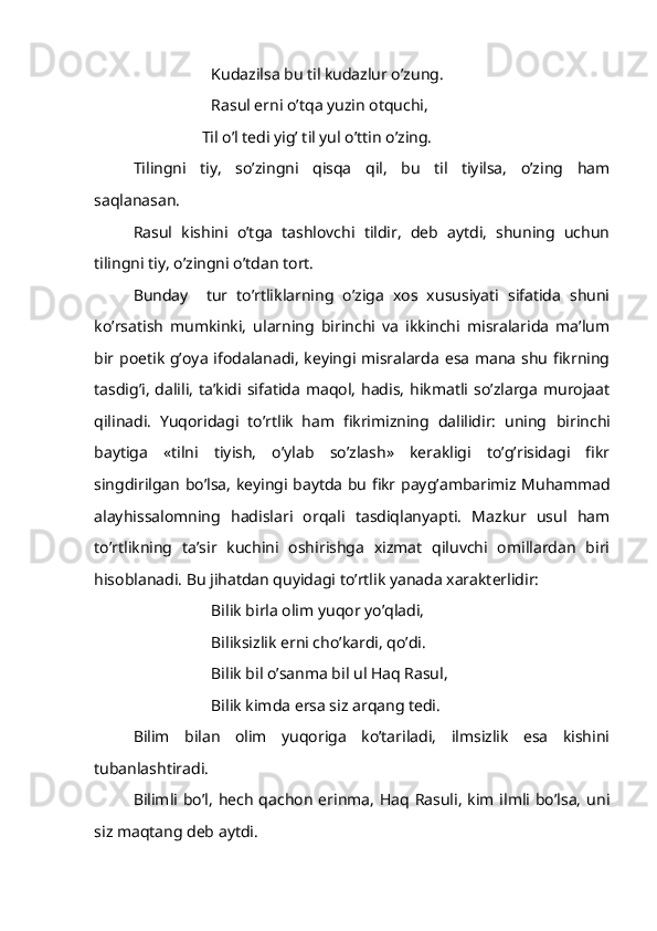 Kudazilsa bu til kudazlur o’zung.
Rasul erni o’tqa yuzin otquchi,
       Til o’l tedi yig’ til yul o’ttin o’zing.
Tilingni   tiy,   so’zingni   qisqa   qil,   bu   til   tiyilsa,   o’zing   ham
saqlanasan.
Rasul   kishini   o’tga   tashlovchi   tildir,   deb   aytdi,   shuning   uchun
tilingni tiy, o’zingni o’tdan tort.
Bunday     tur   to’rtliklarning   o’ziga   xos   xususiyati   sifatida   shuni
ko’rsatish   mumkinki,   ularning   birinchi   va   ikkinchi   misralarida   ma’lum
bir poetik g’oya ifodalanadi, keyingi misralarda esa mana shu fikrning
tasdig’i,   dalili,  ta’kidi sifatida   maqol,  hadis,  hikmatli  so’zlarga  murojaat
qilinadi.   Yuqoridagi   to’rtlik   ham   fikrimizning   dalilidir:   uning   birinchi
baytiga   «tilni   tiyish,   o’ylab   so’zlash»   kerakligi   to’g’risidagi   fikr
singdirilgan bo’lsa ,   keyingi baytda bu fikr   payg’ambarimiz Muhammad
alayhissalomning   hadislari   orqali   tasdiqlanyapti.   Mazkur   usul   ham
to’rtlikning   ta’sir   kuchini   oshirishga   xizmat   qiluvchi   omillardan   biri
hisoblanadi. Bu jihatdan quyidagi to’rtlik yanada xarakterlidir:
Bilik birla olim yuqor yo’qladi,
Biliksizlik erni cho’kardi, qo’di.
Bilik bil o’sanma bil ul Haq Rasul,
Bilik kimda ersa siz arqang tedi. 
Bilim   bilan   olim   yuqoriga   ko’tariladi,   ilmsizlik   esa   kishini
tubanlashtiradi.
Bilimli bo’l,  hech  qachon  erinma, Haq  Rasuli, kim ilmli bo’lsa,  uni
siz maqtang deb aytdi. 