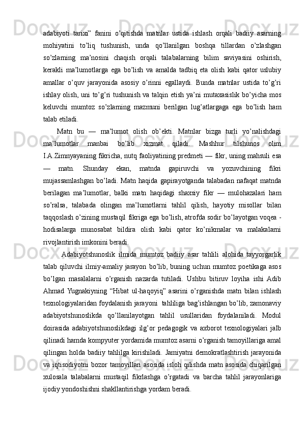 adabiyoti   tarixi”   fanini   o’qitishda   matnlar   ustida   ishlash   orqali   badiiy   asarning
mohiyatini   to’liq   tushunish,   unda   qo’llanilgan   boshqa   tillardan   o’zlashgan
so’zlarning   ma’nosini   chaqish   orqali   talabalarning   bilim   saviyasini   oshirish,
kerakli   ma’lumotlarga   ega   bo’lish   va   amalda   tadbiq   eta   olish   kabi   qator   uslubiy
amallar   o’quv   jarayonida   asosiy   o’rinni   egallaydi.   Bunda   matnlar   ustida   to’g’ri
ishlay olish, uni to’g’ri  tushunish va talqin etish ya’ni  mutaxasislik  bo’yicha mos
keluvchi   mumtoz   so’zlarning   mazmuni   berilgan   lug’atlargaga   ega   bo’lish   ham
talab etiladi.
Matn   bu   —   ma’lumot   olish   ob’ekti.   Matnlar   bizga   turli   yo’nalishdagi
ma’lumotlar   manbai   bo’lib   xizmat   qiladi.   Mashhur   tilshunos   olim
I.A.Zimnyayaning fikricha, nutq faoliyatining predmeti — fikr, uning mahsuli esa
—   matn.   Shunday   ekan,   matnda   gapiruvchi   va   yozuvchining   fikri
mujassamlashgan   bo’ladi.   Matn   haqida   gapirayotganda   talabadan   nafaqat   matnda
berilagan   ma’lumotlar,   balki   matn   haqidagi   shaxsiy   fikr   —   mulohazalari   ham
so’ralsa,   talabada   olingan   ma’lumotlarni   tahlil   qilish,   hayotiy   misollar   bilan
taqqoslash o’zining mustaqil fikriga ega bo’lish, atrofda sodir bo’layotgan voqea -
hodisalarga   munosabat   bildira   olish   kabi   qator   ko’nikmalar   va   malakalarni
rivojlantirish imkonini beradi.
Adabiyotshunoslik   ilmida   mumtoz   badiiy   asar   tahlili   alohida   tayyorgarlik
talab  qiluvchi   ilmiy-amaliy   jarayon   bo’lib,   buning  uchun   mumtoz  poetikaga   asos
bo’lgan   masalalarni   o’rganish   nazarda   tutiladi.   Ushbu   bitiruv   loyiha   ishi   Adib
Ahmad  Yugnakiyning   “Hibat   ul-haqoyiq”   asarini   o’rganishda   matn   bilan   ishlash
texnologiyalaridan foydalanish jarayoni  tahliliga bag’ishlangan bo’lib, zamonaviy
adabiyotshunoslikda   qo’llanilayotgan   tahlil   usullaridan   foydalaniladi.   Modul
doirasida   adabiyotshunoslikdagi   ilg’or   pedagogik   va   axborot   texnologiyalari   jalb
qilinadi hamda kompyuter yordamida mumtoz asarni o’rganish tamoyillariga amal
qilingan   holda   badiiy   tahlilga   kirishiladi.   Jamiyatni   demokratlashtirish   jarayonida
va  iqtisodiyotni   bozor   tamoyillari  asosida  isloh   qilishda  matn  asosida  chiqarilgan
xulosala   talabalarni   mustaqil   fikrlashga   o’rgatadi   va   barcha   tahlil   jarayonlariga
ijodiy yondoshishni shakllantirishga yordam beradi. 