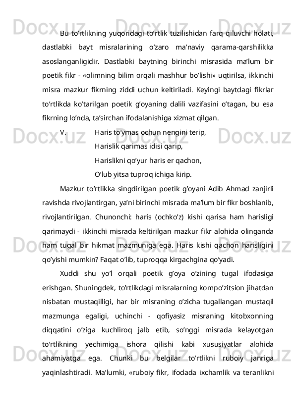 Bu   to’rtlikning   yuqoridagi   to’rtlik   tuzilishidan   farq   qiluvchi   holati,
dastlabki   bayt   misralarining   o’zaro   ma’naviy   qarama-qarshilikka
asoslanganligidir.   Dastlabki   baytning   birinchi   misrasida   ma’lum   bir
poetik  fikr  -  «olimning  bilim  orqali mashhur  bo’lishi» uqtirilsa,  ikkinchi
misra   mazkur   fikrning   ziddi   uchun   keltiriladi.   Keyingi   baytdagi   fikrlar
to’rtlikda   ko’tarilgan   poetik   g’oyaning   dalili   vazifasini   o’tagan,   bu   esa
fikrning lo’nda, ta’sirchan ifodalanishiga xizmat qilgan.
          V. Haris to’ymas ochun nengini terip,
Harislik qarimas idisi qarip,
Harislikni qo’yur haris er qachon,
O’lub yitsa tuproq ichiga kirip. 
Mazkur   to’rtlikka   singdirilgan   poetik   g’oyani   Adib   Ahmad   zanjirli
ravishda rivojlantirgan, ya’ni birinchi misrada ma’lum bir fikr boshlanib,
rivojlantirilgan.   Chunonchi:   haris   (ochko’z)   kishi   qarisa   ham   harisligi
qarimaydi   -   ikkinchi   misrada   keltirilgan   mazkur   fikr   alohida   olinganda
ham   tugal   bir   hikmat   mazmuniga   ega.   Haris   kishi   qachon   harisligini
qo’yishi mumkin? Faqat o’lib, tuproqqa kirgachgina qo’yadi.
Xuddi   shu   yo’l   orqali   poetik   g’oya   o’zining   tugal   ifodasiga
erishgan. Shuningdek, to’rtlikdagi misralarning kompo’zitsion jihatdan
nisbatan   mustaqilligi,   har   bir   misraning   o’zicha   tugallangan   mustaqil
mazmunga   egaligi,   uchinchi   -   qofiyasiz   misraning   kitobxonning
diqqatini   o’ziga   kuchliroq   jalb   etib,   so’nggi   misrada   kelayotgan
to’rtlikning   yechimiga   ishora   qilishi   kabi   xususiyatlar   alohida
ahamiyatga   ega.   Chunki   bu   belgilar   to’rtlikni   ruboiy   janriga
yaqinlashtiradi.   Ma’lumki,   «ruboiy   fikr,   ifodada   ixchamlik   va   teranlikni 