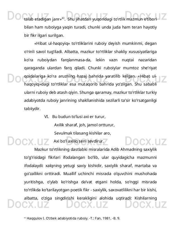 talab etadigan janr» 43
.  Shu jihatdan yuqoridagi to’rtlik mazmun e’tibori
bilan ham ruboiyga yaqin turadi, chunki unda juda ham teran hayotiy
bir fikr ilgari surilgan.
«Hibat   ul-haqoyiq»   to’rtliklarini   ruboiy   deyish   mumkinmi,   degan
o’rinli   savol   tug’iladi.   Albatta,   mazkur   to’rtliklar   shakliy   xususiyatlariga
ko’ra   ruboiydan   farqlanmasa-da,   lekin   vazn   nuqtai   nazaridan
qaraganda   ulardan   farq   qiladi.   Chunki   ruboiylar   mumtoz   she’riyat
qoidalariga   ko’ra   aruzning   hazaj   bahrida   yaratilib   kelgan.   «Hibat   ul-
haqoyiq»dagi   to’rtliklar   esa   mutaqorib   bahrida   yo’zilgan.   Shu   sababli
ularni ruboiy deb atash qiyin. Shunga qaramay, mazkur to’rtliklar turkiy
adabiyotda   ruboiy  janrining shakllanishida  sezilarli  ta’sir  ko’rsatganligi
tabiiydir.
VI.   Bu budun to’lusi axi er turur,
Axilik sharaf, joh, jamol ortturur,
Sevulmak tilasang kishilar aro,
           Axi bo’l axiliq seni sevdirur.    
Mazkur to’rtlikning dastlabki misralarida Adib Ahmadning saxiylik
to’g’risidagi   fikrlari   ifodalangan   bo’lib,   ular   quyidagicha   mazmunni
ifodalaydi:   xalqning   yetugi   saxiy   kishidir,   saxiylik   sharaf,   martaba   va
go’zallikni   orttiradi.   Muallif   uchinchi   misrada   o’quvchini   mushohada
yuritishga,   o’ylab   ko’rishga   da’vat   etgani   holda,   so’nggi   misrada
to’rtlikda ko’tarilayotgan poetik fikr - saxiylik, saxovatlilikni har bir kishi,
albatta,   o’ziga   singdirishi   kerakligini   alohida   uqtiradi:   Kishilarning
43
 Haqqulov I. O’zbek adabiyotida ruboiy. -T.: Fan, 1981, -B. 9. 
