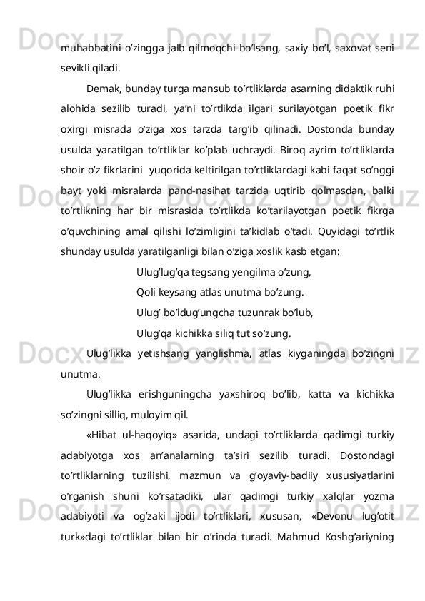 muhabbatini   o’zingga   jalb   qilmoqchi   bo’lsang,   saxiy   bo’l,   saxovat   seni
sevikli qiladi.
Demak, bunday turga mansub to’rtliklarda asarning didaktik ruhi
alohida   sezilib   turadi,   ya’ni   to’rtlikda   ilgari   surilayotgan   poetik   fikr
oxirgi   misrada   o’ziga   xos   tarzda   targ’ib   qilinadi.   Dostonda   bunday
usulda   yaratilgan   to’rtliklar   ko’plab   uchraydi.   Biroq   ayrim   to’rtliklarda
shoir o’z fikrlarini   yuqorida keltirilgan to’rtliklardagi kabi faqat so’nggi
bayt   yoki   misralarda   pand-nasihat   tarzida   uqtirib   qolmasdan,   balki
to’rtlikning   har   bir   misrasida   to’rtlikda   ko’tarilayotgan   poetik   fikrga
o’quvchining   amal   qilishi   lo’zimligini   ta’kidlab   o’tadi.   Quyidagi   to’rtlik
shunday usulda yaratilganligi bilan o’ziga xoslik kasb etgan:
Ulug’lug’qa tegsang yengilma o’zung,
Qoli keysang atlas unutma bo’zung.
Ulug’ bo’ldug’ungcha tuzunrak bo’lub,
Ulug’qa kichikka siliq tut so’zung.
Ulug’likka   yetishsang   yanglishma,   atlas   kiyganingda   bo’zingni
unutma.
Ulug’likka   erishguningcha   yaxshiroq   bo’lib,   katta   va   kichikka
so’zingni silliq, muloyim qil.
«Hibat   ul-haqoyiq»   asarida,   undagi   to’rtliklarda   qadimgi   turkiy
adabiyotga   xos   an’analarning   ta’siri   sezilib   turadi.   Dostondagi
to’rtliklarning   tuzilishi,   mazmun   va   g’oyaviy-badiiy   xususiyatlarini
o’rganish   shuni   ko’rsatadiki,   ular   qadimgi   turkiy   xalqlar   yozma
adabiyoti   va   og’zaki   ijodi   to’rtliklari,   xususan,   «Devonu   lug’otit
turk»dagi   to’rtliklar   bilan   bir   o’rinda   turadi.   Mahmud   Koshg’ariyning 