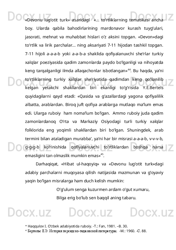 «Devonu   lug’otit   turk»   asaridagi     «...   to’rtliklarning   tematikasi   ancha
boy.   Ularda   qabila   bahodirlarining   mardonavor   kurash   tuyg’ulari,
jasorati,   mehnat   va   muhabbat   hislari   o’z   aksini   topgan.   «Devon»dagi
to’rtlik   va   lirik   parchalar...   ning   aksariyati   7-11   hijodan   tashkil   topgan.
7-11   hijoli   a-a-a-b   yoki   a-a-b-a   shaklida   qofiyalanuvchi   she’rlar   turkiy
xalqlar   poeziyasida   qadim   zamonlarda   paydo   bo’lganligi   va   nihoyatda
keng  tarqalganligi  ilmda  allaqachonlar isbotlangan» 44
.  Bu   haqda,  ya’ni
to’rtliklarning   turkiy   xalqlar   she’riyatida   qadimdan   keng   qo’llanilib
kelgan   yetakchi   shakllardan   biri   ekanligi   to’g’risida   Y.E.Bertels
quyidagilarni   qayd   etadi:   «Qasida   va   g’azallardagi   yagona   qofiyalilik
albatta,  arablardan.   Biroq  juft  qofiya   arablarga  mutlaqo   ma’lum  emas
edi. Ularga ruboiy   ham noma’lum bo’lgan.   Ammo ruboiy juda qadim
zamonlardanoq   O’rta   va   Markaziy   Osiyodagi   turli   turkiy   xalqlar
folklorida   eng   yoqimli   shakllardan   biri   bo’lgan.   Shuningdek,   arab
termini bilan ataladigan murabba’, ya’ni har bir misrasi a-a-a-b, v-v-v-b,
g-g-g-b   ko’rinishida   qofiyalanuvchi   to’rtliklardan   boshqa   narsa
emasligini tan olmaslik mumkin emas» 45
.
Darhaqiqat,   «Hibat   ul-haqoyiq»   va   «Devonu   lug’otit   turk»dagi
adabiy   parchalarni   muqoyasa   qilish   natijasida   mazmunan   va   g’oyaviy
yaqin bo’lgan misralarga ham duch kelish mumkin:
O’g’ulum senga kuzurmen ardam o’gut xumaru,
Bilga erig bo’lub sen baqqil aning tabaru.
44
 Haqqulov I. O’zbek adabiyotida ruboiy. -T.: Fan, 1981. –B. 30.
45
  Бертельс Е.Э. История персидско-таджикской литературы .   -M.: 1960. - С . 88. 