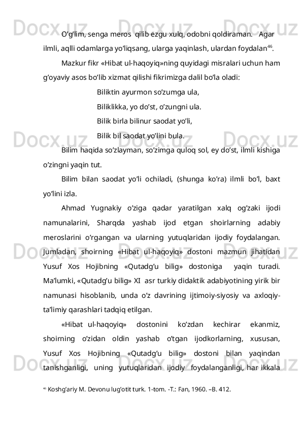 O’g’lim, senga meros  qilib ezgu xulq, odobni qoldiraman.  Agar
ilmli, aqlli odamlarga yo’liqsang, ularga yaqinlash, ulardan foydalan 46
.
Mazkur fikr «Hibat ul-haqoyiq»ning quyidagi misralari uchun ham
g’oyaviy asos bo’lib xizmat qilishi fikrimizga dalil bo’la oladi:
Biliktin ayurmon so’zumga ula,
Biliklikka, yo do’st, o’zungni ula.
Bilik birla bilinur saodat yo’li,
Bilik bil saodat yo’lini bula.
Bilim haqida so’zlayman, so’zimga quloq sol, ey do’st, ilmli kishiga
o’zingni yaqin tut.
Bilim   bilan   saodat   yo’li   ochiladi,   (shunga   ko’ra)   ilmli   bo’l,   baxt
yo’lini izla.
Ahmad   Yugnakiy   o’ziga   qadar   yaratilgan   xalq   og’zaki   ijodi
namunalarini,   Sharqda   yashab   ijod   etgan   shoirlarning   adabiy
meroslarini   o’rgangan   va   ularning   yutuqlaridan   ijodiy   foydalangan.
Jumladan,   shoirning   «Hibat   ul-haqoyiq»   dostoni   mazmun   jihatidan
Yusuf   Xos   Hojibning   «Qutadg’u   bilig»   dostoniga     yaqin   turadi.
Ma’lumki, «Qutadg’u bilig» XI  asr turkiy didaktik adabiyotining yirik bir
namunasi   hisoblanib,   unda   o’z   davrining   ijtimoiy-siyosiy   va   axloqiy-
ta’limiy qarashlari tadqiq etilgan.
«Hibat   ul-haqoyiq»     dostonini     ko’zdan     kechirar     ekanmiz,
shoirning     o’zidan     oldin     yashab     o’tgan     ijodkorlarning,     xususan,
Yusuf     Xos     Hojibning     «Qutadg’u     bilig»     dostoni     bilan     yaqindan
tanishganligi,     uning     yutuqlaridan     ijodiy     foydalanganligi,   har   ikkala
46
 Koshg’ariy M. Devonu lug’otit turk. 1-tom. -T.: Fan, 1960. –B. 412. 