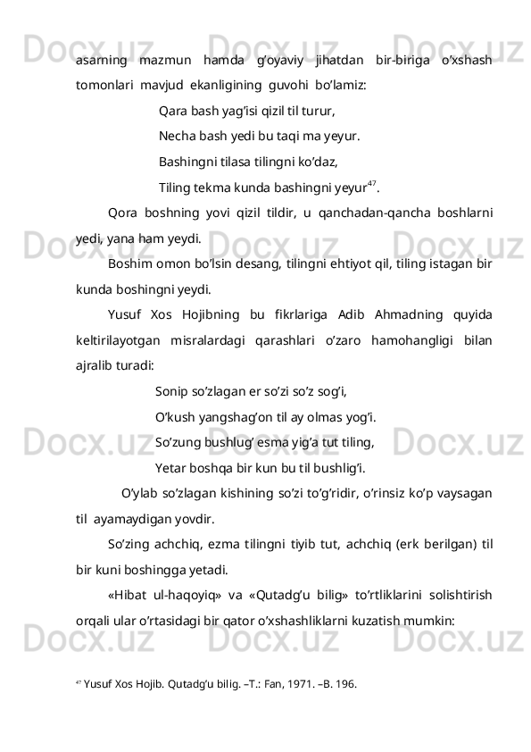 asarning     mazmun     hamda     g’oyaviy     jihatdan     bir-biriga     o’xshash
tomonlari  mavjud  ekanligining  guvohi  bo’lamiz:
      Qara bash yag’isi qizil til turur,
      Necha bash yedi bu taqi ma yeyur.
      Bashingni tilasa tilingni ko’daz,
      Tiling tekma kunda bashingni yeyur 47
.  
Qora   boshning   yovi   qizil   tildir,   u   qanchadan-qancha   boshlarni
yedi, yana ham yeydi. 
Boshim omon bo’lsin desang, tilingni ehtiyot qil, tiling istagan bir
kunda boshingni yeydi.
Yusuf   Xos   Hojibning   bu   fikrlariga   Adib   Ahmadning   quyida
keltirilayotgan   misralardagi   qarashlari   o’zaro   hamohangligi   bilan
ajralib turadi:
     Sonip so’zlagan er so’zi so’z sog’i,
     O’kush yangshag’on til ay olmas yog’i.
     So’zung bushlug’ esma yig’a tut tiling,
     Yetar boshqa bir kun bu til bushlig’i.
      O’ylab so’zlagan  kishining  so’zi  to’g’ridir,  o’rinsiz  ko’p  vaysagan
til  ayamaydigan yovdir.
So’zing   achchiq,   ezma   tilingni   tiyib   tut,   achchiq   (erk   berilgan)   til
bir kuni boshingga yetadi.
«Hibat   ul-haqoyiq»   va   «Qutadg’u   bilig»   to’rtliklarini   solishtirish
orqali ular o’rtasidagi bir qator o’xshashliklarni kuzatish mumkin:
47
 Yusuf Xos Hojib. Qutadg’u bilig. –T.: Fan, 1971. –B. 196. 