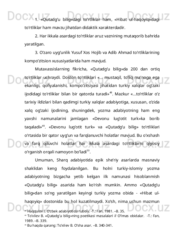 1.   «Qutadg’u   bilig»dagi   to’rtliklar   ham,   «Hibat   ul-haqoyiq»dagi
to’rtliklar ham mavzu jihatdan didaktik xarakterdadir.
2. Har ikkala asardagi to’rtliklar aruz vaznining mutaqorib bahrida
yaratilgan.
3. O’zaro uyg’unlik Yusuf Xos Hojib va Adib Ahmad to’rtliklarining
kompo’zitsion xususiyatlarida ham mavjud.
Mutaxassislarning   fikricha,   «Qutadg’u   bilig»da   200   dan   ortiq
to’rtliklar   uchraydi.   Doston   to’rtliklari   «...   mustaqil,   to’liq   ma’noga   ega
ekanligi,   qofiyalanishi,   kompo’zitsiyasi   jihatidan   turkiy   xalqlar   og’zaki
ijodidagi   to’rtliklar   bilan   bir   qatorda   turadi» 48
.   Mazkur   «...to’rtliklar   o’z
tarixiy ildizlari bilan qadimgi turkiy xalqlar adabiyotiga, xususan, o’zida
xalq   og’zaki   ijodining,   shuningdek,   yozma   adabiyotning   ham   eng
yaxshi   namunalarini   jamlagan   «Devonu   lug’otit   turk»ka   borib
taqaladi» 49
.   «Devonu   lug’otit   turk»   va   «Qutadg’u   bilig»   to’rtliklari
o’rtasida bir qator uyg’un va farqlanuvchi holatlar mavjud. Bu o’xshash
va   farq   qiluvchi   holatlar   har   ikkala   asardagi   to’rtliklarni   qiyosiy
o’rganish orqali namoyon bo’ladi 50
. 
Umuman,   Sharq   adabiyotida   epik   she’riy   asarlarda   masnaviy
shaklidan   keng   foydalanilgan.   Bu   holni   turkiy-islomiy   yozma
adabiyotning   bizgacha   yetib   kelgan   ilk   namunasi   hisoblanmish
«Qutadg’u   bilig»   asarida   ham   ko’rish   mumkin.   Ammo   «Qutadg’u
bilig»dan   so’ng   yaratilgan   keyingi   turkiy   yozma   obida   -   «Hibat   ul-
haqoyiq»   dostonida   bu   hol   kuzatilmaydi.   Xo’sh,   nima   uchun   mazmun
48
 Haqqulov I. O’zbek adabiyotida ruboiy. -T.: Fan, 1981. –B. 35.
49
  To’xliev  B. «Qutadg’u  bilig»ning  poetikasi  masalalari   //   O’lmas  obidalar.   -T.: Fan,
1989. –B. 339.  
50
 Bu haqda qarang: To’xliev B. O’sha asar. –B. 340-341. 