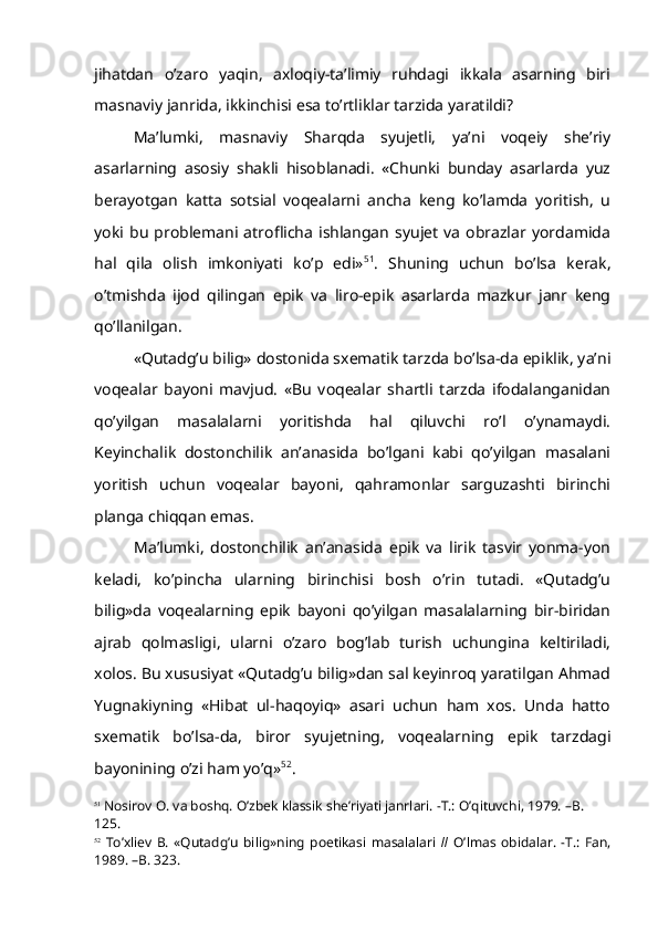 jihatdan   o’zaro   yaqin,   axloqiy-ta’limiy   ruhdagi   ikkala   asarning   biri
masnaviy janrida, ikkinchisi esa to’rtliklar tarzida yaratildi?
Ma’lumki,   masnaviy   Sharqda   syujetli,   ya’ni   voqeiy   she’riy
asarlarning   asosiy   shakli   hisoblanadi.   «Chunki   bunday   asarlarda   yuz
berayotgan   katta   sotsial   voqealarni   ancha   keng   ko’lamda   yoritish,   u
yoki  bu   problemani  atroflicha   ishlangan   syujet   va   obrazlar   yordamida
hal   qila   olish   imkoniyati   ko’p   edi» 51
.   Shuning   uchun   bo’lsa   kerak,
o’tmishda   ijod   qilingan   epik   va   liro-epik   asarlarda   mazkur   janr   keng
qo’llanilgan.
«Qutadg’u bilig» dostonida sxematik tarzda bo’lsa-da epiklik, ya’ni
voqealar   bayoni   mavjud.   «Bu   voqealar   shartli   tarzda   ifodalanganidan
qo’yilgan   masalalarni   yoritishda   hal   qiluvchi   ro’l   o’ynamaydi.
Keyinchalik   dostonchilik   an’anasida   bo’lgani   kabi   qo’yilgan   masalani
yoritish   uchun   voqealar   bayoni,   qahramonlar   sarguzashti   birinchi
planga chiqqan emas.
Ma’lumki,   dostonchilik   an’anasida   epik   va   lirik   tasvir   yonma-yon
keladi,   ko’pincha   ularning   birinchisi   bosh   o’rin   tutadi.   «Qutadg’u
bilig»da   voqealarning   epik   bayoni   qo’yilgan   masalalarning   bir-biridan
ajrab   qolmasligi,   ularni   o’zaro   bog’lab   turish   uchungina   keltiriladi,
xolos. Bu xususiyat «Qutadg’u bilig»dan sal keyinroq yaratilgan Ahmad
Yugnakiyning   «Hibat   ul-haqoyiq»   asari   uchun   ham   xos.   Unda   hatto
sxematik   bo’lsa-da,   biror   syujetning,   voqealarning   epik   tarzdagi
bayonining o’zi ham yo’q» 52
.
51
 Nosirov O. va boshq. O’zbek klassik she’riyati janrlari. -T.: O’qituvchi, 1979. –B. 
125.
52
  To’xliev   B.   «Qutadg’u   bilig»ning   poetikasi   masalalari   //   O’lmas   obidalar.   -T.:   Fan,
1989. –B. 323. 