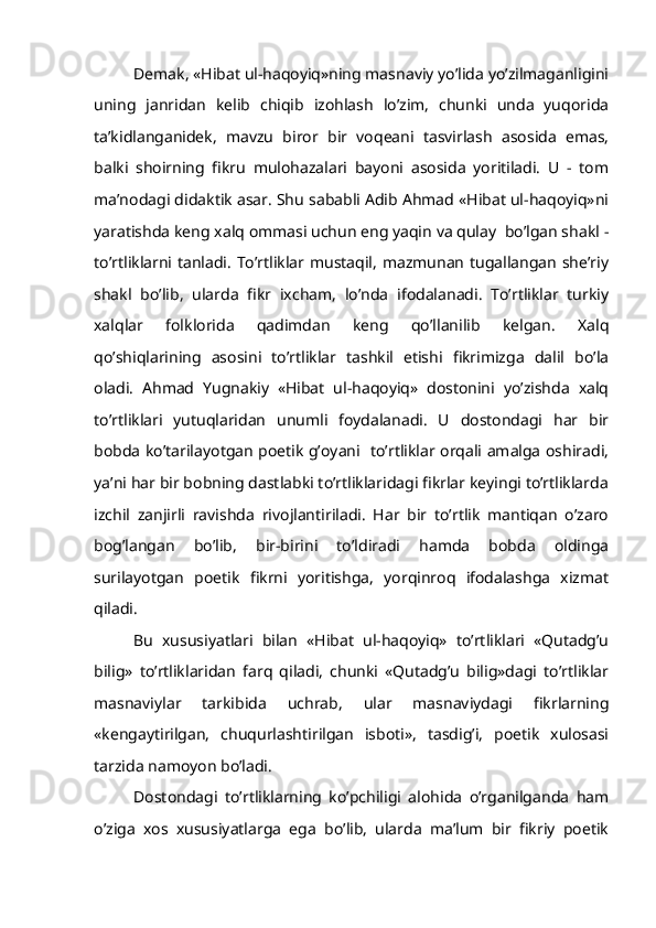 Demak, «Hibat ul-haqoyiq»ning masnaviy yo’lida yo’zilmaganligini
uning   janridan   kelib   chiqib   izohlash   lo’zim,   chunki   unda   yuqorida
ta’kidlanganidek,   mavzu   biror   bir   voqeani   tasvirlash   asosida   emas,
balki   shoirning   fikru   mulohazalari   bayoni   asosida   yoritiladi.   U   -   tom
ma’nodagi didaktik asar. Shu sababli Adib Ahmad «Hibat ul-haqoyiq»ni
yaratishda keng xalq ommasi uchun eng yaqin va qulay  bo’lgan shakl -
to’rtliklarni tanladi. To’rtliklar mustaqil, mazmunan  tugallangan  she’riy
shakl   bo’lib,   ularda   fikr   ixcham,   lo’nda   ifodalanadi.   To’rtliklar   turkiy
xalqlar   folklorida   qadimdan   keng   qo’llanilib   kelgan.   Xalq
qo’shiqlarining   asosini   to’rtliklar   tashkil   etishi   fikrimizga   dalil   bo’la
oladi.   Ahmad   Yugnakiy   «Hibat   ul-haqoyiq»   dostonini   yo’zishda   xalq
to’rtliklari   yutuqlaridan   unumli   foydalanadi.   U   dostondagi   har   bir
bobda ko’tarilayotgan poetik g’oyani   to’rtliklar orqali amalga oshiradi,
ya’ni har bir bobning dastlabki to’rtliklaridagi fikrlar keyingi to’rtliklarda
izchil   zanjirli   ravishda   rivojlantiriladi.   Har   bir   to’rtlik   mantiqan   o’zaro
bog’langan   bo’lib,   bir-birini   to’ldiradi   hamda   bobda   oldinga
surilayotgan   poetik   fikrni   yoritishga,   yorqinroq   ifodalashga   xizmat
qiladi.
Bu   xususiyatlari   bilan   «Hibat   ul-haqoyiq»   to’rtliklari   «Qutadg’u
bilig»   to’rtliklaridan   farq   qiladi,   chunki   «Qutadg’u   bilig»dagi   to’rtliklar
masnaviylar   tarkibida   uchrab,   ular   masnaviydagi   fikrlarning
«kengaytirilgan,   chuqurlashtirilgan   isboti»,   tasdig’i,   poetik   xulosasi
tarzida namoyon bo’ladi.
Dostondagi   to’rtliklarning   ko’pchiligi   alohida   o’rganilganda   ham
o’ziga   xos   xususiyatlarga   ega   bo’lib,   ularda   ma’lum   bir   fikriy   poetik 