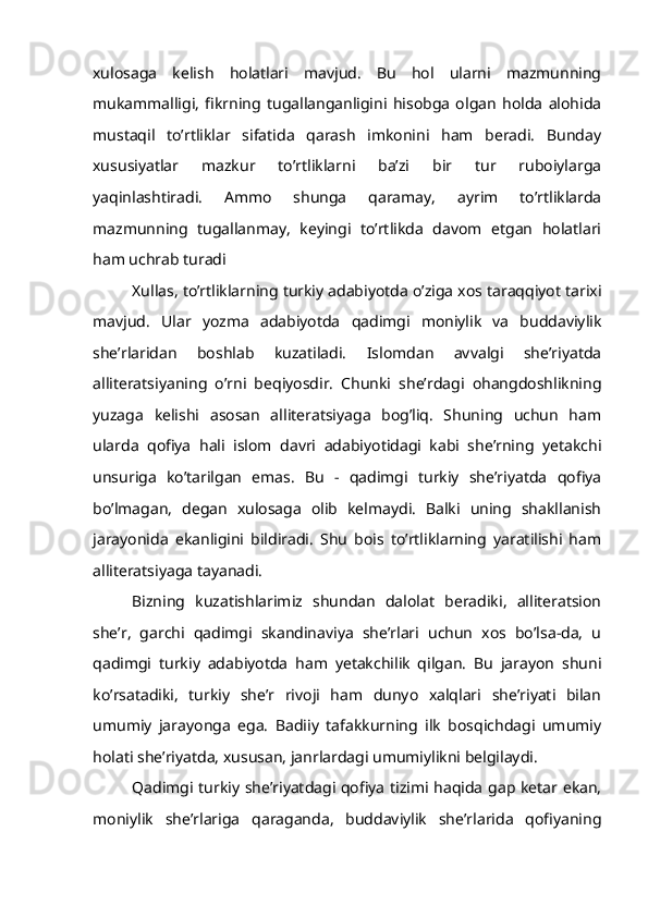 xulosaga   kelish   holatlari   mavjud.   Bu   hol   ularni   mazmunning
mukammalligi,   fikrning   tugallanganligini   hisobga   olgan   holda   alohida
mustaqil   to’rtliklar   sifatida   qarash   imkonini   ham   beradi.   Bunday
xususiyatlar   mazkur   to’rtliklarni   ba’zi   bir   tur   ruboiylarga
yaqinlashtiradi.   Ammo   shunga   qaramay,   ayrim   to’rtliklarda
mazmunning   tugallanmay,   keyingi   to’rtlikda   davom   etgan   holatlari
ham uchrab turadi
Xullas, to’rtliklarning turkiy adabiyotda o’ziga xos taraqqiyot tarixi
mavjud.   Ular   yozma   adabiyotda   qadimgi   moniylik   va   buddaviylik
she’rlaridan   boshlab   kuzatiladi.   Islomdan   avvalgi   she’riyatda
alliteratsiyaning   o’rni   beqiyosdir.   Chunki   she’rdagi   ohangdoshlikning
yuzaga   kelishi   asosan   alliteratsiyaga   bog’liq.   Shuning   uchun   ham
ularda   qofiya   hali   islom   davri   adabiyotidagi   kabi   she’rning   yetakchi
unsuriga   ko’tarilgan   emas.   Bu   -   qadimgi   turkiy   she’riyatda   qofiya
bo’lmagan,   degan   xulosaga   olib   kelmaydi.   Balki   uning   shakllanish
jarayonida   ekanligini   bildiradi.   Shu   bois   to’rtliklarning   yaratilishi   ham
alliteratsiyaga tayanadi.
Bizning   kuzatishlarimiz   shundan   dalolat   beradiki,   alliteratsion
she’r,   garchi   qadimgi   skandinaviya   she’rlari   uchun   xos   bo’lsa-da,   u
qadimgi   turkiy   adabiyotda   ham   yetakchilik   qilgan.   Bu   jarayon   shuni
ko’rsatadiki,   turkiy   she’r   rivoji   ham   dunyo   xalqlari   she’riyati   bilan
umumiy   jarayonga   ega.   Badiiy   tafakkurning   ilk   bosqichdagi   umumiy
holati she’riyatda, xususan, janrlardagi umumiylikni belgilaydi.
Qadimgi turkiy she’riyatdagi qofiya tizimi haqida gap ketar ekan,
moniylik   she’rlariga   qaraganda,   buddaviylik   she’rlarida   qofiyaning 