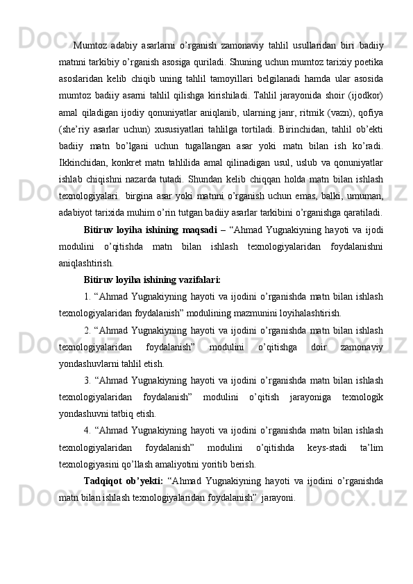 Mumtoz   adabiy   asarlarni   o’rganish   zamonaviy   tahlil   usullaridan   biri   badiiy
matnni tarkibiy o’rganish asosiga quriladi. Shuning uchun mumtoz tarixiy poetika
asoslaridan   kelib   chiqib   uning   tahlil   tamoyillari   belgilanadi   hamda   ular   asosida
mumtoz   badiiy   asarni   tahlil   qilishga   kirishiladi.   Tahlil   jarayonida   shoir   (ijodkor)
amal   qiladigan   ijodiy   qonuniyatlar   aniqlanib,   ularning   janr,   ritmik   (vazn),   qofiya
(she’riy   asarlar   uchun)   xususiyatlari   tahlilga   tortiladi.   Birinchidan,   tahlil   ob’ekti
badiiy   matn   bo’lgani   uchun   tugallangan   asar   yoki   matn   bilan   ish   ko’radi.
Ikkinchidan,   konkret   matn   tahlilida   amal   qilinadigan   usul,   uslub   va   qonuniyatlar
ishlab   chiqishni   nazarda   tutadi.   Shundan   kelib   chiqqan   holda   matn   bilan   ishlash
texnologiyalari     birgina   asar   yoki   matnni   o’rganish   uchun   emas,   balki,   umuman,
adabiyot tarixida muhim o’rin tutgan badiiy asarlar tarkibini o’rganishga qaratiladi.
Bitiruv   loyiha   ishining   maqsadi   –   “Ahmad   Yugnakiyning   hayoti   va   ijodi
modulini   o’qitishda   matn   bilan   ishlash   texnologiyalaridan   foydalanishni
aniqlashtirish.
Bitiruv loyiha ishining vazifalari:
1.   “Ahmad   Yugnakiyning   hayoti   va   ijodini   o’rganishda   matn   bilan   ishlash
texnologiyalaridan foydalanish” modulining mazmunini loyihalashtirish.
2.   “Ahmad   Yugnakiyning   hayoti   va   ijodini   o’rganishda   matn   bilan   ishlash
texnologiyalaridan   foydalanish”   modulini   o’qitishga   doir   zamonaviy
yondashuvlarni tahlil etish.
3.   “Ahmad   Yugnakiyning   hayoti   va   ijodini   o’rganishda   matn   bilan   ishlash
texnologiyalaridan   foydalanish”   modulini   o’qitish   jarayoniga   texnologik
yondashuvni tatbiq etish.
4.   “Ahmad   Yugnakiyning   hayoti   va   ijodini   o’rganishda   matn   bilan   ishlash
texnologiyalaridan   foydalanish”   modulini   o’qitishda   keys-stadi   ta’lim
texnologiyasini qo’llash amaliyotini yoritib berish.
Tadqiqot   ob’yekti:   “Ahmad   Yugnakiyning   hayoti   va   ijodini   o’rganishda
matn bilan ishlash texnologiyalaridan foydalanish”  jarayoni.  