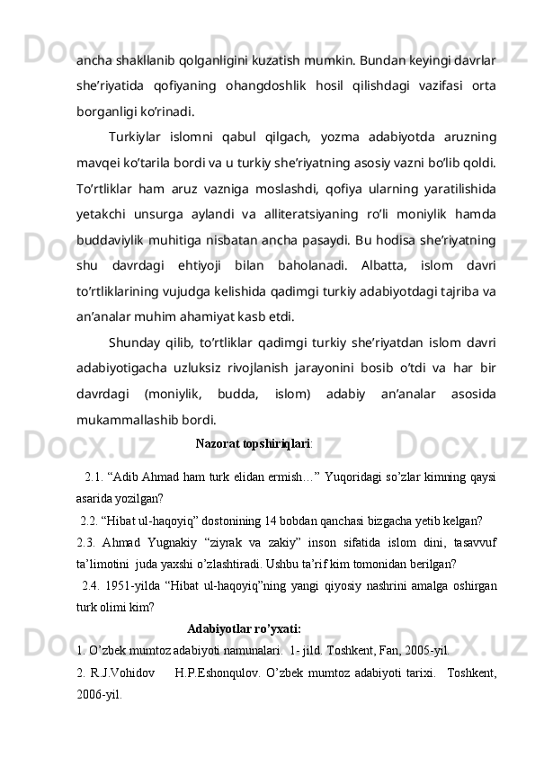 ancha shakllanib qolganligini kuzatish mumkin. Bundan keyingi davrlar
she’riyatida   qofiyaning   ohangdoshlik   hosil   qilishdagi   vazifasi   orta
borganligi ko’rinadi.
Turkiylar   islomni   qabul   qilgach,   yozma   adabiyotda   aruzning
mavqei ko’tarila bordi va u turkiy she’riyatning asosiy vazni bo’lib qoldi.
To’rtliklar   ham   aruz   vazniga   moslashdi,   qofiya   ularning   yaratilishida
yetakchi   unsurga   aylandi   va   alliteratsiyaning   ro’li   moniylik   hamda
buddaviylik   muhitiga   nisbatan   ancha   pasaydi.   Bu   hodisa   she’riyatning
shu   davrdagi   ehtiyoji   bilan   baholanadi.   Albatta,   islom   davri
to’rtliklarining vujudga kelishida qadimgi turkiy adabiyotdagi tajriba va
an’analar muhim ahamiyat kasb etdi.
Shunday   qilib,   to’rtliklar   qadimgi   turkiy   she’riyatdan   islom   davri
adabiyotigacha   uzluksiz   rivojlanish   jarayonini   bosib   o’tdi   va   har   bir
davrdagi   (moniylik,   budda,   islom)   adabiy   an’analar   asosida
mukammallashib bordi.
                                       Nazorat topshiriqlari : 
   2.1. “Adib Ahmad ham turk elidan ermish…” Yuqoridagi so’zlar kimning qaysi
asarida yozilgan?  
 2.2. “Hibat ul-haqoyiq” dostonining 14 bobdan qanchasi bizgacha yetib kelgan? 
2.3.   Ahmad   Yugnakiy   “ziyrak   va   zakiy”   inson   sifatida   islom   dini,   tasavvuf
ta’limotini  juda yaxshi o’zlashtiradi. Ushbu ta’rif kim tomonidan berilgan?
  2.4.   1951-yilda   “Hibat   ul-haqoyiq”ning   yangi   qiyosiy   nashrini   amalga   oshirgan
turk olimi kim?                                 
                                    Adabiyotlar ro’yxati:
1.  O’zbek mumtoz adabiyoti namunalari.  1- jild. Toshkent, Fan, 2005-yil.
2.   R.J.Vohidov         H.P.Eshonqulov.   O’zbek   mumtoz   adabiyoti   tarixi.     Toshkent,
2006-yil. 