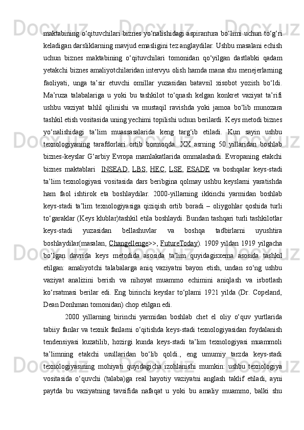 maktabining o‘qituvchilari biznes yo‘nalishidagi aspirantura bo‘limi uchun to‘g‘ri
keladigan darsliklarning mavjud emasligini tez anglaydilar. Ushbu masalani echish
uchun   biznes   maktabining   o‘qituvchilari   tomonidan   qo‘yilgan   dastlabki   qadam
yetakchi biznes amaliyotchilaridan intervyu olish hamda mana shu menejerlarning
faoliyati,   unga   ta’sir   etuvchi   omillar   yuzasidan   batavsil   xisobot   yozish   bo‘ldi.
Ma’ruza   talabalariga   u   yoki   bu   tashkilot   to‘qnash   kelgan   konkret   vaziyat   ta’rifi
ushbu   vaziyat   tahlil   qilinishi   va   mustaqil   ravishda   yoki   jamoa   bo‘lib   munozara
tashkil etish vositasida uning yechimi topilishi uchun berilardi. Keys metodi biznes
yo‘nalishidagi   ta’lim   muassasalarida   keng   targ‘ib   etiladi.   Kun   sayin   ushbu
texnologiyaning   tarafdorlari   ortib   bormoqda.   XX   asrning   50   yillaridan   boshlab
biznes-keyslar   G‘arbiy   Evropa   mamlakatlarida   ommalashadi.   Evropaning   etakchi
biznes   maktablari     INSEAD ,   LBS ,   HEC ,   LSE ,   ESADE   va   boshqalar   keys-stadi
ta’lim   texnologiyasi   vositasida   dars   beribgina   qolmay   ushbu   keyslarni   yaratishda
ham   faol   ishtirok   eta   boshlaydilar.   2000-yillarning   ikkinchi   yarmidan   boshlab
keys-stadi   ta’lim   texnologiyasiga   qiziqish   ortib   boradi   –   oliygohlar   qoshida   turli
to‘garaklar (Keys klublar)tashkil etila boshlaydi. Bundan tashqari turli tashkilotlar
keys-stadi   yuzasidan   bellashuvlar   va   boshqa   tadbirlarni   uyushtira
boshlaydilar(masalan,   Changellenge >>,   FutureToday ). 1909 yildan 1919 yilgacha
bo‘lgan   davrida   keys   metodida   asosida   ta’lim   quyidagisxema   asosida   tashkil
etilgan:   amaliyotchi   talabalarga   aniq   vaziyatni   bayon   etish,   undan   so‘ng   ushbu
vaziyat   analizini   berish   va   nihoyat   muammo   echimini   aniqlash   va   isbotlash
ko‘rsatmasi   berilar   edi.   Eng   birinchi   keyslar   to‘plami   1921   yilda   (Dr.   Copeland,
Dean Donhman tomonidan) chop etilgan edi.
  2000   yillarning   birinchi   yarmidan   boshlab   chet   el   oliy   o‘quv   yurtlarida
tabiiy fanlar va texnik fanlarni o‘qitishda keys-stadi texnologiyasidan foydalanish
tendensiyasi   kuzatilib,   hozirgi   kunda   keys-stadi   ta’lim   texnologiyasi   muammoli
ta’limning   etakchi   usullaridan   bo‘lib   qoldi.,   eng   umumiy   tarzda   keys-stadi
texnologiyasining   mohiyati   quyidagicha   izohlanishi   mumkin:   ushbu   texnologiya
vositasida   o‘quvchi   (talaba)ga   real   hayotiy   vaziyatni   anglash   taklif   etiladi,   ayni
paytda   bu   vaziyatning   tavsifida   nafaqat   u   yoki   bu   amaliy   muammo,   balki   shu 