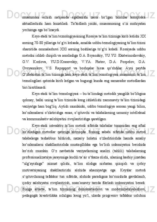 muammoni   echish   natijasida   egallanishi   zarur   bo‘lgan   bilimlar   kompleksi
aktuallashishi   ham   kuzatiladi.   Ta’kidlash   joizki,   muammoning   o‘zi   mohiyatan
yechimga ega bo‘lmaydi. 
Keys-stadi ta’lim texnologiyasining Rossiya ta’lim tizimiga kirib kelishi XX
asrning 70-80 yillariga to‘g‘ri kelsada, amalda ushbu texnologiyaning ta’lim tizimi
sharoitida   ommalashuvi   XXI   asrning   boshlariga   to‘g‘ri   keladi.   Rossiyada   ushbu
metodni ishlab chiqish va asoslashga G.A. Bryanskiy, YU.YU. Ekaterinoslavskiy,
O.V.   Kozlova,   YU.D.Krasovskiy,   V.YA.   Platov,   D.A.   Pospelov,   O.A.
Ovsyannikov,   V.S.   Rapopport   va   boshqalar   hissa   qo‘shdilar.   Ayni   paytda
O‘zbekiston ta’lim tizimiga ham keys-stadi ta’lim texnologiyasi muammoli ta’lim
texnologilari   qatorida  kirib  kelgan  va bugungi   kunda eng  samarador   metodlardan
biri hisoblanadi.
Keys-stadi ta’lim texnologiyasi – bu ta’limdagi metodik yangilik bo‘libgina
qolmay,  balki   uning  ta’lim   tizimida   keng  ishlatilishi   zamonaviy   ta’lim   tizimidagi
vaziyatga   ham   bog‘liq.   Aytish   mumkinki,   ushbu   texnologiya   asosan   yangi   bilim,
ko‘nikmalarni   o‘zlatirishga   emas,   o‘qituvchi   va   talabalarning   umumiy   intellekual
va kommunikativ salohiyatini rivojlantirishga qaratilgan.
Keys-stadi   interaktiv   ta’lim   metodi   sifatida   talabalar   tomonidan   eng   afzal
ko‘riladigan   metodlar   qatoriga   kirmoqda.   Buning   sababi   sifatida   ushbu   metod
talabalarga   tashabbus   bildirish,   nazariy   holatni   o‘zlashtirishda   hamda   amaliy
ko‘nikmalarni   shakllantirishda   mustaqillikka   ega   bo‘lish   imkoniyatini   berishida
ko‘rish   mumkin.   O‘z   navbatida   vaziyatlarning   analizi   (tahlili)   talabalarning
professionalizatsiya jarayoniga kuchli ta’sir o‘tkaza olishi, ularning kasbiy jixatdan
“ulg‘ayishiga”   xizmat   qilishi,   ta’lim   olishga   nisbatan   qiziqish   va   ijobiy
motivatsiyaning   shakllantirishi   alohida   ahamiyatga   ega.   Keyslar   metodi
o‘qituvchining   tafakkur   turi   sifatida,   alohida   paradigma   ko‘rinishida   gavdalanib,
ijodiy   salohiyatni   rivojlantirish,   noan’anaviy   tarzda   fikrlash   imkoniyatini   beradi.
Bunga   albatta,   ta’lim   tizimining   demokratlashuvi   va   modernizatsiyalashuvi,
pedagogik   kreativlikka   ochilgan   keng   yo‘l,   ularda   progressiv   tafakkur   uslubini 
