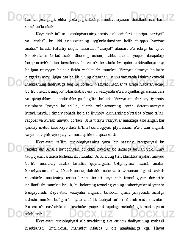 hamda   pedagogik   etika,   pedagogik   faoliyat   motivatsiyasini   shakllantirishi   ham
misol bo‘la oladi.
Keys-stadi  ta’lim  texnologiyasining asosiy  tushunchalari  qatoriga  “vaziyat”
va   “analiz”,   bu   ikki   tushunchaning   uyg‘unlashuvidan   kelib   chiqqan   “vaziyat
analizi”   kiradi.   Falsafiy   nuqtai   nazardan   “vaziyat”   atamasi   o‘z   ichiga   bir   qator
kontekstlarni   birlashtiradi.   Shuning   uchun,   ushbu   atama   yuqori   darajadagi
barqarorsizlik   bilan   tavsiflanuvchi   va   o‘z   tarkibida   bir   qator   ziddiyatlarga   ega
bo‘lgan   muayyan   holat   sifatida   izohlanishi   mumkin.   Vaziyat   aksariya   hollarda
o‘zgarish moyilligiga ega bo‘lib, uning o‘zgarishi ushbu vaziyatda ishtirok etuvchi
insonlarning   faoliyatiga   bog‘liq   bo‘ladi.   Vaziyat   insonlar   ta’siriga   nisbatan   ochiq
bo‘lib, insonlarning xatti-harakatlari esa bu vaziyatda o‘z maqsadlariga erishishlari
va   qiziqishlarini   qondirishlariga   bog‘liq   bo‘ladi.   Vaziyatlar   shunday   ijitmoiy
tizimlarda   “paydo   bo‘ladi”ki,   ularda   xulq-atvorning   qattiq   determinatsiyasi
kuzatilmaydi, ijtimoiy sohada ko‘plab ijtimoiy kuchlarning o‘rtasida o‘zaro ta’sir,
raqobat va kurash mavjud bo‘ladi. SHu tufayli vaziyatlar analiziga asoslangan har
qanday   metod  kabi   keys-stadi   ta’lim   texnologiyasi   plyuralizm,   o‘z-o‘zini   anglash
va jamoaviylik, ayni paytda mustaqillikni taqozo etadi.
Keys-stadi   ta’lim   texnologiyasining   yana   bir   bazaviy   kategoriyasi   bu
“analiz”dir.   Analiz   kategoriyasi   ob’ektni   hayolan   bo‘laklarga   bo‘lish   yoki   ilmiy
tadqiq etish sifatida tushunilishi mumkin. Analizning turli klasifikatsiyalari mavjud
bo‘lib,   ommaviy   analiz   tasnifini   quyidagicha   belgilaymiz:   tizimli   analiz,
korrelyasion   analiz,   faktorli   analiz,   statistik   analiz   va   b.   Umuman   olganda   aytish
mumkinki,   analizning   ushbu   barcha   turlari   keys-tsadi   texnologiyasi   doirasida
qo‘llanilishi mumkin bo‘lib, bu holatning texnologiyaning imkoniyatlarini yanada
kengaytiradi.   Keys-stadi   vaziyatni   anglash,   tafakkur   qilish   jarayonida   amalga
oshishi   mumkin   bo‘lgan   bir   qator   analitik   faoliyat   turlari   ishtirok   etishi   mumkin.
Bu   esa   o‘z   navbatida   o‘qituvchidan   yuqori   darajadagi   metodologik   madaniyatni
talab etadi.
Keys-stadi   texnologiyasi   o‘qituvchining   aks   ettirish   faoliyatining   mahsuli
hisoblanadi.   Intellektual   mahsulot   sifatida   u   o‘z   manbalariga   ega.   Hayot 