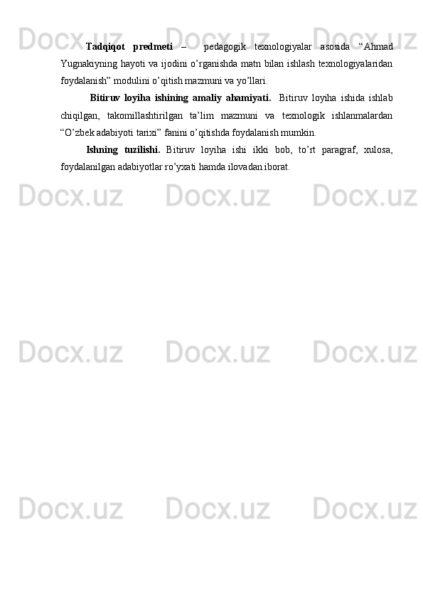 Tadqiqot   predmeti   –     pedagogik   texnologiyalar   asosida   “Ahmad
Yugnakiyning hayoti va ijodini o’rganishda matn bilan ishlash texnologiyalaridan
foydalanish” modulini o’qitish mazmuni va yo’llari.
  Bitiruv   loyiha   ishi ning   amaliy   ahamiyati.     Bitiruv   loyiha   ishida   ishlab
chiqilgan,   takomillashtirilgan   ta’lim   mazmuni   va   texnologik   ishlanmalardan
“O’zbek adabiyoti tarixi” fanini o’qitishda foydalanish mumkin.
Ishning   tuzilishi.   Bitiruv   loyiha   ishi   ikki   bob,   to’rt   paragraf,   xulosa,
foydalanilgan adabiyotlar ro’yxati hamda ilovadan iborat.  