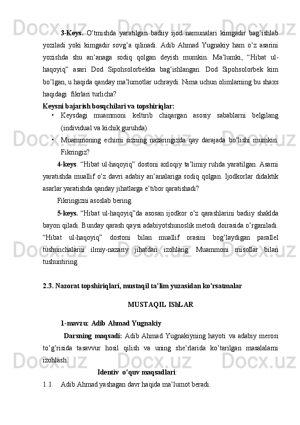 3-Keys.   O’tmishda   yaratilgan   badiiy   ijod   namunalari   kimgadir   bag’ishlab
yoziladi   yoki   kimgadir   sovg’a   qilinadi.   Adib   Ahmad   Yugnakiy   ham   o’z   asarini
yozishda   shu   an’anaga   sodiq   qolgan   deyish   mumkin.   Ma’lumki,   “Hibat   ul-
haqoyiq”   asari   Dod   Sipohsolorbekka   bag’ishlangan.   Dod   Sipohsolorbek   kim
bo’lgan, u haqida qanday ma’lumotlar uchraydi. Nima uchun olimlarning bu shaxs
haqidagi  fikrlari turlicha? 
Keysni bajarish bosqchilari va topshiriqlar:
• Keysdagi   muammoni   keltirib   chiqargan   asosiy   sabablarni   belgilang
(individual va kichik guruhda).
• Muammoning   echimi   sizning   nazaringizda   qay   darajada   bo’lishi   mumkin.
Fikringiz?
4-keys . “Hibat ul-haqoyiq” dostoni axloqiy ta’limiy ruhda yaratilgan. Asarni
yaratishda muallif o’z davri adabiy an’analariga sodiq qolgan. Ijodkorlar didaktik
asarlar yaratishda qanday jihatlarga e’tibor qaratishadi?  
Fikringizni asoslab bering.
5-keys.   “Hibat   ul-haqoyiq”da   asosan   ijodkor   o’z   qarashlarini   badiiy   shaklda
bayon qiladi. Bunday qarash qaysi adabiyotshunoslik metodi doirasida o’rganiladi.
“Hibat   ul-haqoyiq”   dostoni   bilan   muallif   orasini   bog’laydigan   parallel
tushunchalarni   ilmiy-nazariy   jihatdan   izohlang.   Muammoni   misollar   bilan
tushuntiring.
2.3. Nazorat topshiriqlari, mustaqil ta’lim yuzasidan ko’rsatmalar
MUSTAQIL IShLAR
1-mavzu: Adib Ahmad Yugnakiy  
                Darsning   maqsadi:   Adib   Ahmad   Yugnakiy ning   hayoti   va   adabiy   merosi
to’g’risida   tasavvur   hosil   qilish   va   uning   she’rlarida   ko’tarilgan   masalalarni
izohlash.
Identiv  o’quv maqsadlari :
1.1. Adib Ahmad yashagan davr haqida ma’lumot beradi . 
