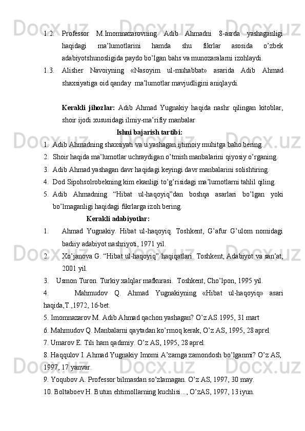 1.2. Professor   M.Imomnazarovning   Adib   Ahmadni   8-asrda   yashaganligi
haqidagi   ma’lumotlarini   hamda   shu   fikrlar   asosida   o’zbek
adabiyotshunosligida paydo bo’lgan bahs va munozaralarni  izohlaydi.
1.3. Alisher   Navoiyning   « Nasoyim   ul-muhabbat »   asarida   Adib   Ahmad
shaxsiyatiga  oid qanday  ma’lumotlar mavjudligini aniqlaydi.
Kerakli   jihozlar:   Adib   Ahmad   Yugnakiy   haqida   nashr   qilingan   kitoblar,
shoir ijodi xususidagi ilmiy-ma’rifiy manbalar
Ishni bajarish tartibi: 
1. Adib Ahmadning shaxsiyati  va u yashagan ijtimoiy muhitga baho bering.
2. Shoir haqida ma’lumotlar uchraydigan o’tmish manbalarini qiyosiy o’rganing .
3. Adib Ahmad yashagan davr haqidagi keyingi davr manbalarini solishtiring .
4. Dod Sipohsolrobekning kim ekanligi to’g’risidagi ma’lumotlarni ta hlil qiling.
5. Adib   Ahmadning   “Hibat   ul-haqoyiq”dan   boshqa   asarlari   bo’lgan   yoki
bo’lmaganligi haqidagi fikrlarga izoh bering. 
                         Kerakli adabiyotlar:    
1. Ahmad   Yugnakiy.   Hibat   ul-haqoyiq.   Toshkent,   G’afur   G’ulom   nomidagi
badiiy adabiyot nashriyoti, 1971 yil.
2. Xo’janova G. “Hibat ul-haqoyiq” haqiqatlari.  Toshkent,  Adabiyot va san’at,
200 1 yil.
3 .     Usmon Turon .  Turkiy xalqlar mafkurasi.  Toshkent, Cho’lpon, 1995 yil.
4.         Mahmudov   Q.   Ahmad   Yugnakiyning   «Hibat   ul-haqoyiq»   asari
haqida,T.,1972, 16-bet.
5.  Imomnazarov M. Adib A h mad  q achon yashagan?  O’ z AS.1995, 31 mart 
6.  Ma h mudov  Q . Manbalarni  q aytadan k o’ rmo q  kerak,  O’ z AS, 1995, 28 aprel
7.  Umarov E. Tili  h am  q adimiy.  O’ z AS, 1995, 28 aprel.
8. H a qq ulov I. A h mad Yugnakiy Imomi A’zamga zamondosh b o’ lganmi?  O’ z AS, 
1997, 17 yanvar.
9.  Yo q ubov A. Professor bilmasdan s o’ zlamagan.  O’ z AS, 1997, 30 may.
10.  Boltaboev  H . Butun e h timollarning kuchlisi...,  O’ zAS, 1997, 13 iyun. 