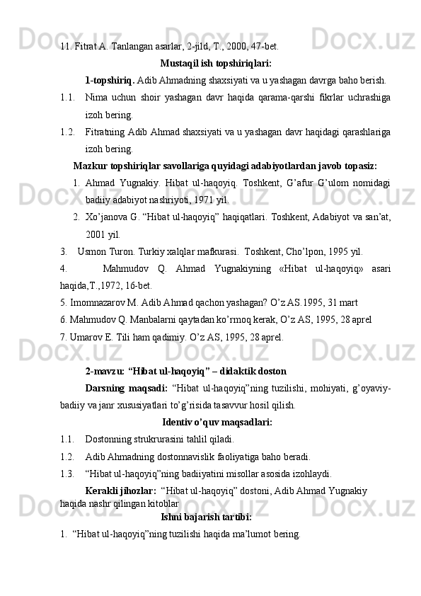 11.  Fitrat A. Tanlangan asarlar, 2-jild, T., 2000, 47-bet. 
Mustaqil ish topshiriqlari:
1-topshiriq.  Adib Ahmadning shaxsiyati va u yashagan davrga baho berish. 
1.1. Nima   uchun   shoir   yashagan   davr   haqida   qarama-qarshi   fikrlar   uchrashiga
izoh bering. 
1.2. Fitratning Adib Ahmad shaxsiyati va u yashagan davr haqidagi qarashlariga
izoh bering. 
Mazkur topshiriqlar savollariga quyidagi adabiyotlardan javob topasiz:
1. Ahmad   Yugnakiy.   Hibat   ul-haqoyiq.   Toshkent,   G’afur   G’ulom   nomidagi
badiiy adabiyot nashriyoti, 1971 yil.
2. Xo’janova G. “Hibat ul-haqoyiq” haqiqatlari.  Toshkent,  Adabiyot va san’at,
200 1 yil.
3 .     Usmon Turon .  Turkiy xalqlar mafkurasi.  Toshkent, Cho’lpon, 1995 yil.
4.         Mahmudov   Q.   Ahmad   Yugnakiyning   «Hibat   ul-haqoyiq»   asari
haqida,T.,1972, 16-bet.
5.  Imomnazarov M. Adib A h mad  q achon yashagan?  O’ z AS.1995, 31 mart 
6.  Ma h mudov  Q . Manbalarni  q aytadan k o’ rmo q  kerak,  O’ z AS, 1995, 28 aprel
7.  Umarov E. Tili  h am  q adimiy.  O’ z AS, 1995, 28 aprel.
2-mavzu:   “Hibat ul-haqoyiq” – didaktik doston  
Darsning   maqsadi:   “Hibat   ul-haqoyiq”ni ng   tuzilishi,   mohiyati,   g’oyaviy-
badiiy va janr xususiyatlari  to’g’risida tasavvur hosil qilish.               
Identiv o’quv maqsadlari:
1.1. Dostonning strukrurasini  tahlil qiladi.
1.2. Adib Ahmadning dostonnavis lik faoliyatiga baho beradi.
1.3. “Hibat ul-haqoyiq”ning badiiyatini misollar asosida  izohlaydi.
Kerakli jihozlar:   “Hibat ul-haqoyiq” dostoni, Adib Ahmad Yugnakiy 
haqida nashr qilingan kitoblar
                 Ishni bajarish tartibi:
1. “Hibat ul-haqoyiq”ning tuzilishi  haqida ma’lumot bering. 