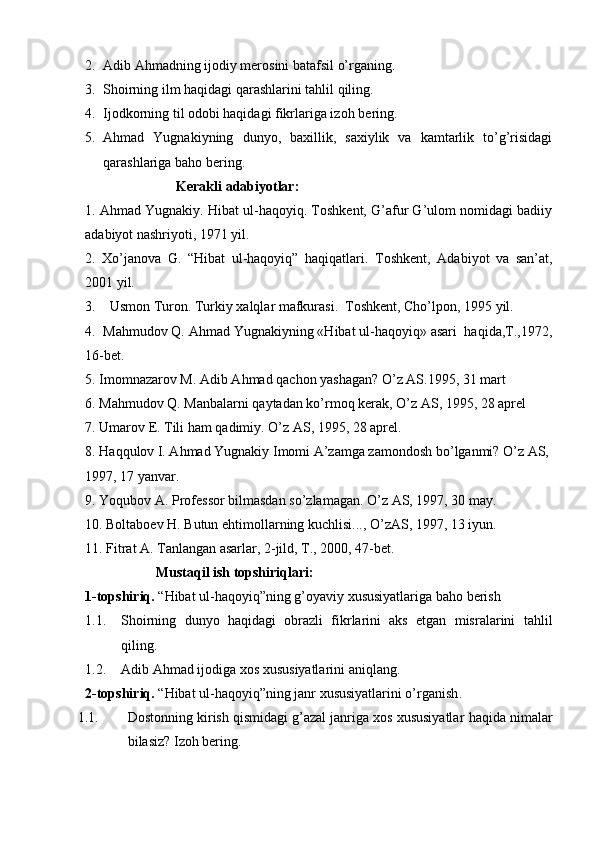 2. Adib Ahmad ning ijodiy merosini batafsil o’rganing.
3. Shoirning  ilm haqidagi qarashlar ini tahlil qiling.
4. Ijodkorning til odobi haqidagi fikrlariga izoh  bering.
5. Ahmad   Yugnakiy ning   dunyo,   baxillik,   saxiylik   va   kamtarlik   to’g’risidagi
qarashlariga  baho bering.
                           Kerakli adabiyotlar:
1. Ahmad Yugnakiy. Hibat ul-haqoyiq. Toshkent, G’afur G’ulom nomidagi badiiy
adabiyot nashriyoti, 1971 yil.
2.   Xo’janova   G.   “Hibat   ul-haqoyiq”   haqiqatlari.   Toshkent,   Adabiyot   va   san’at,
200 1 yil.
3 .     Usmon Turon .  Turkiy xalqlar mafkurasi.  Toshkent, Cho’lpon, 1995 yil.
4.  Mahmudov Q. Ahmad Yugnakiyning «Hibat ul-haqoyiq» asari  haqida,T.,1972,
16-bet.
5.  Imomnazarov M. Adib A h mad  q achon yashagan?  O’ z AS.1995, 31 mart 
6.  Ma h mudov  Q . Manbalarni  q aytadan k o’ rmo q  kerak,  O’ z AS, 1995, 28 aprel
7.  Umarov E. Tili  h am  q adimiy.  O’ z AS, 1995, 28 aprel.
8. H a qq ulov I. A h mad Yugnakiy Imomi A’zamga zamondosh b o’ lganmi?  O’ z AS, 
1997, 17 yanvar.
9.  Yo q ubov A. Professor bilmasdan s o’ zlamagan.  O’ z AS, 1997, 30 may.
10.  Boltaboev  H . Butun e h timollarning kuchlisi...,  O’ zAS, 1997, 13 iyun.
11.  Fitrat A. Tanlangan asarlar, 2-jild, T., 2000, 47-bet.                     
Mustaqil ish topshiriqlari:
1-topshiriq.  “Hibat ul-haqoyiq”ning g’oyaviy xususiyatlariga  baho berish
1.1. Shoirning   dunyo   haqidagi   obrazli   fikrlarini   aks   etgan   misralarini   tahlil
qiling.
1.2. Adib Ahmad ijodiga xos  xususiyatlarini aniqlang.
2-topshiriq.  “Hibat ul-haqoyiq”ning janr xususiyatlarini o’rganish .
1.1. Dostonning kirish qismidagi g’azal janriga xos xususiyatlar  haqida nimalar
bilasiz?  Izoh bering. 