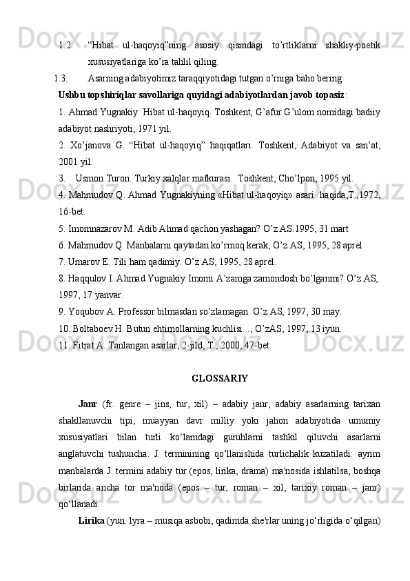 1.2. “Hibat   ul-haqoyiq”ning   asosiy   qismdagi   to’rtliklarni   shakliy-poetik
xususiyatlariga ko’ra  tahlil qiling. 
1.3. Asarning adabiyotimiz taraqqiyotidagi tutgan o’rniga baho bering . 
   Ushbu topshiriqlar savollariga quyidagi adabiyotlardan javob topasiz :
1. Ahmad Yugnakiy. Hibat ul-haqoyiq. Toshkent, G’afur G’ulom nomidagi badiiy
adabiyot nashriyoti, 1971 yil.
2.   Xo’janova   G.   “Hibat   ul-haqoyiq”   haqiqatlari.   Toshkent,   Adabiyot   va   san’at,
200 1 yil.
3 .     Usmon Turon .  Turkiy xalqlar mafkurasi.  Toshkent, Cho’lpon, 1995 yil.
4. Mahmudov Q. Ahmad Yugnakiyning «Hibat ul-haqoyiq» asari  haqida,T.,1972,
16-bet.
5.  Imomnazarov M. Adib A h mad  q achon yashagan?  O’ z AS.1995, 31 mart 
6.  Ma h mudov  Q . Manbalarni  q aytadan k o’ rmo q  kerak,  O’ z AS, 1995, 28 aprel
7.  Umarov E. Tili  h am  q adimiy.  O’ z AS, 1995, 28 aprel.
8. H a qq ulov I. A h mad Yugnakiy Imomi A’zamga zamondosh b o’ lganmi?  O’ z AS, 
1997, 17 yanvar.
9.  Yo q ubov A. Professor bilmasdan s o’ zlamagan.  O’ z AS, 1997, 30 may.
10.  Boltaboev  H . Butun e h timollarning kuchlisi...,  O’ zAS, 1997, 13 iyun.
11.  Fitrat A. Tanlangan asarlar, 2-jild, T., 2000, 47-bet.
GLOSSARIY
Janr   (fr.   genre   –   jins,   tur,   xil)   –   adabiy   janr,   adabiy   asarlarning   tarixan
shakllanuvchi   tipi,   muayyan   davr   milliy   yoki   jahon   adabiyotida   umumiy
xususiyatlari   bilan   turli   ko‘lamdagi   guruhlarni   tashkil   qiluvchi   asarlarni
anglatuvchi   tushuncha.   J.   terminining   qo‘llanishida   turlichalik   kuzatiladi:   ayrim
manbalarda J. termini adabiy tur (epos, lirika, drama) ma'nosida ishlatilsa, boshqa
birlarida   ancha   tor   ma'noda   (epos   –   tur,   roman   –   xil,   tarixiy   roman   –   janr)
qo‘llanadi.
Lirika  (yun. lyra – musiqa asbobi, qadimda she'rlar uning jo‘rligida o‘qilgan) 