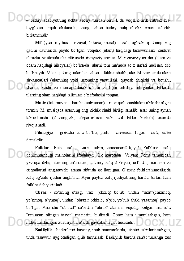 –   badiiy   adabiyotning   uchta   asosiy   turidan   biri.   L.da   voqelik   lirik   sub'ekt   his-
tuyg‘ulari   orqali   akslanadi,   uning   uchun   badiiy   nutq   ob'ekti   emas,   sub'ekti
birlamchidir.
Mif   (yun.   mythos   –   rivoyat,   hikoya,   masal)   –   xalq   og‘zaki   ijodining   eng
qadim   davrlarida   paydo   bo‘lgan,   voqelik   (olam)   haqidagi   tasavvurlarni   konkret
obrazlar vositasida aks ettiruvchi rivoyaviy asarlar. M. rivoyaviy asarlar (olam va
odam  haqidagi  hikoyalar)  bo‘lsa-da, ularni  tom  ma'noda so‘z san'ati  hodisasi  deb
bo‘lmaydi. M.lar qadimgi odamlar uchun tafakkur shakli, ular M. vositasida olam
sir-sinoatlari   (olamning   yoki   insonning   yaratilishi,   quyosh   chiqishi   va   botishi,
shamol   esishi   va   momaguldurak   sababi   va   h.)ni   bilishga   intilganlar,   M.larda
ularning olam haqidagi bilimlari o‘z ifodasini topgan.
Motiv  (lot. moveo – harakatlantiraman) – musiqashunoslikdan o‘zlashtirilgan
termin.   M.   musiqada   asarning   eng   kichik   shakl   birligi   sanalib,   asar   uning   aynan
takrorlanishi   (shuningdek,   o‘zgartirilishi   yoki   zid   M.lar   kiritish)   asosida
rivojlanadi.
Filologiya   -   grekcha   so‘z   bo‘lib,   philo   -   sevaman ,   logos   -   so‘z,   bilim
demakdir. 
Folklor  –   Folk –  xalq,     Lore  – bilim,  donishmandlik,  ya'ni  Folklore  –  xalq
donishmandligi   ma'nolarini   ifodalaydi.   Ilk   marotaba     Vilyam   Toms   tamonidan
yevropa   dehqonlarining   an'analari,   qadimiy   xalq   she'riyati,   urf-odat,   marosim   va
etiqodlarini   anglatuvchi   atama   sifatida   qo‘llanilgan.   O‘zbek   folklorshunosligida
xalq   og‘zaki   ijodini   anglatadi.   Ayni   paytda   xalq   ijodiyatining   barcha   turlari   ham
folklor deb yuritiladi.
Obraz   -   so‘zning   o‘zagi   “raz”   (chiziq)   bo‘lib,   undan   “razit”(chizmoq,
yo‘nmoq,   o‘ymoq),   undan   “obrazit”(chizib,   o‘yib,   yo‘nib   shakl   yasamoq)   paydo
bo‘lgan.   Ana   shu   “obrazit”   so‘zidan   “obraz”   atamasi   vujudga   kelgan.   Bu   so‘z
“umuman   olingan   tasvir”   ma'nosini   bildiradi.   Obraz   ham   umumlashgan,   ham
individuallashgan xususiyatni o‘zida gavdalantirgan hodisadir.
Badiiylik -   hodisalarni hayotiy, jonli manzaralarda, kishini ta'sirlantiradigan,
unda   tasavvur   uyg‘otadigan   qilib   tasvirlash.   Badiiylik   barcha   san'at   turlariga   xos 
