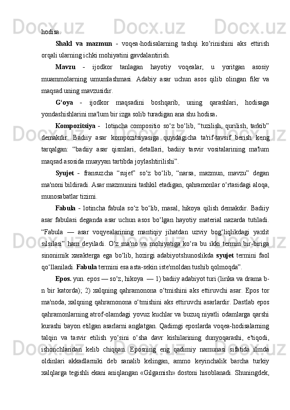 hodisa. 
Shakl   va   mazmun   -   voqea-hodisalarning   tashqi   ko‘rinishini   aks   ettirish
orqali ularning ichki mohiyatini gavdalantirish.
Mavzu   -   ijodkor   tanlagan   hayotiy   voqealar,   u   yoritgan   asosiy
muammolarning   umumlashmasi.   Adabiy   asar   uchun   asos   qilib   olingan   fikr   va
maqsad uning mavzusidir.
G‘oya   -   ijodkor   maqsadini   boshqarib,   uning   qarashlari,   hodisaga
yondashishlarini ma'lum bir izga solib turadigan ana shu hodisa .
Kompozitsiya   -     lotincha   compositio   so‘z   bo‘lib,   “tuzilish,   qurilish,   tarkib”
demakdir.   Badiiy   asar   kompozitsiyasiga   quyidagicha   ta'rif-tavsif   berish   keng
tarqalgan:   “badiiy   asar   qismlari,   detallari,   badiiy   tasvir   vositalarining   ma'lum
maqsad asosida muayyan tartibda joylashtirilishi”.
Syujet   -   fransuzcha   “sujet”   so‘z   bo‘lib,   “narsa,   mazmun,   mavzu”   degan
ma'noni bildiradi. Asar mazmunini tashkil etadigan, qahramonlar o‘rtasidagi aloqa,
munosabatlar tizimi.
Fabula   -   lotincha   fabula   so‘z   bo‘lib,   masal,   hikoya   qilish   demakdir.   Badiiy
asar   fabulasi   deganda   asar   uchun   asos   bo‘lgan   hayotiy   material   nazarda   tutiladi.
“Fabula   —   asar   voqyealarining   mantiqiy   jihatdan   uzviy   bog‘liqlikdagi   yaxlit
silsilasi”   ham   deyiladi.   O‘z   ma'no   va   mohiyatiga   ko‘ra   bu   ikki   termin   bir-biriga
sinonimik   xarakterga   ega   bo‘lib,   hozirgi   adabiyotshunoslikda   syujet   termini   faol
qo‘llaniladi.  Fabula  termini esa asta-sekin iste'moldan tushib qolmoqda”.
Epos.  yun. epos — so‘z, hikoya  — 1) badiiy adabiyot turi (lirika va drama b-
n   bir   katorda);   2)   xalqning   qahramonona   o‘tmishini   aks   ettiruvchi   asar.   Epos   tor
ma'noda, xalqning qahramonona o‘tmishini aks ettiruvchi asarlardir. Dastlab epos
qahramonlarning atrof-olamdagi yovuz kuchlar va buzuq niyatli odamlarga qarshi
kurashi bayon etilgan asarlarni anglatgan. Qadimgi eposlarda voqea-hodisalarning
talqin   va   tasvir   etilish   yo‘sini   o‘sha   davr   kishilarining   dunyoqarashi,   e'tiqodi,
ishonchlaridan   kelib   chiqqan.   Eposning   eng   qadimiy   namunasi   sifatida   ilmda
oldinlari   akkadlarniki   deb   sanalib   kelingan,   ammo   keyinchalik   barcha   turkiy
xalqlarga tegishli ekani aniqlangan «Gilgamish» dostoni hisoblanadi. Shuningdek, 