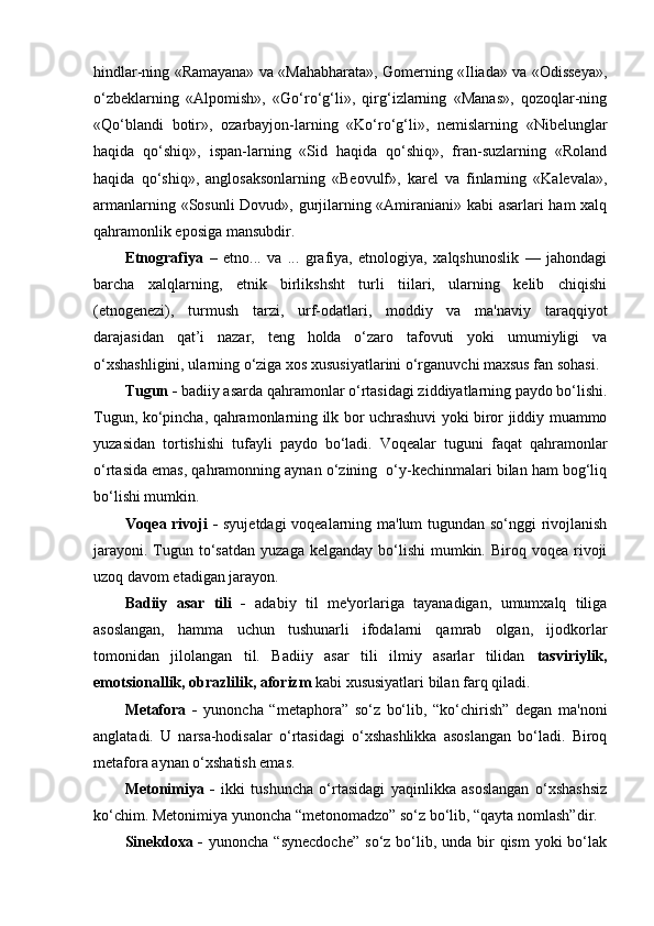 hindlar-ning «Ramayana» va «Mahabharata», Gomerning «Iliada» va «Odisseya»,
o‘zbeklarning   «Alpomish»,   «Go‘ro‘g‘li»,   qirg‘izlarning   «Manas»,   qozoqlar-ning
«Qo‘blandi   botir»,   ozarbayjon-larning   «Ko‘ro‘g‘li»,   nemislarning   «Nibelunglar
haqida   qo‘shiq»,   ispan-larning   «Sid   haqida   qo‘shiq»,   fran-suzlarning   «Roland
haqida   qo‘shiq»,   anglosaksonlarning   «Beovulf»,   karel   va   finlarning   «Kalevala»,
armanlarning «Sosunli Dovud», gurjilarning «Amiraniani» kabi asarlari ham xalq
qahramonlik eposiga mansubdir. 
Etnografiya   –   etno...   va   ...   grafiya,   etnologiya,   xalqshunoslik   —   jahondagi
barcha   xalqlarning,   etnik   birlikshsht   turli   tiilari,   ularning   kelib   chiqishi
(etnogenezi),   turmush   tarzi,   urf-odatlari,   moddiy   va   ma'naviy   taraqqiyot
darajasidan   qat’i   nazar,   teng   holda   o‘zaro   tafovuti   yoki   umumiyligi   va
o‘xshashligini, ularning o‘ziga xos xususiyatlarini o‘rganuvchi maxsus fan sohasi.
Tugun -  b adiiy asarda qahramonlar o‘rtasidagi ziddiyatlarning paydo bo‘lishi.
Tugun, ko‘pincha, qahramonlarning ilk bor uchrashuvi yoki biror jiddiy muammo
yuzasidan   tortishishi   tufayli   paydo   bo‘ladi.   Voqealar   tuguni   faqat   qahramonlar
o‘rtasida emas, qahramonning aynan o‘zining  o‘y-kechinmalari bilan ham bog‘liq
bo‘lishi mumkin.
Voqea rivoji -   syujetdagi voqealarning ma'lum tugundan so‘nggi rivojlanish
jarayoni.  Tugun to‘satdan  yuzaga  kelganday  bo‘lishi  mumkin. Biroq  voqea  rivoji
uzoq davom etadigan jarayon.
Badiiy   asar   tili   -   adabiy   til   me'yorlariga   tayanadigan,   umumxalq   tiliga
asoslangan,   hamma   uchun   tushunarli   ifodalarni   qamrab   olgan,   ijodkorlar
tomonidan   jilolangan   til.   Badiiy   asar   tili   ilmiy   asarlar   tilidan   tasviriylik,
emotsionallik, obrazlilik, aforizm  kabi xususiyatlari bilan farq qiladi.
Metafora   -   yunoncha   “metaphora”   so‘z   bo‘lib,   “ko‘chirish”   degan   ma'noni
anglatadi.   U   narsa-hodisalar   o‘rtasidagi   o‘xshashlikka   asoslangan   bo‘ladi.   Biroq
metafora aynan o‘xshatish emas. 
Metonimiya   -   ikki   tushuncha   o‘rtasidagi   yaqinlikka   asoslangan   o‘xshashsiz
ko‘chim. Metonimiya yunoncha “metonomadzo” so‘z bo‘lib, “qayta nomlash”dir. 
Sinekdoxa -   yunoncha “synecdoche”  so‘z bo‘lib, unda bir  qism  yoki  bo‘lak 