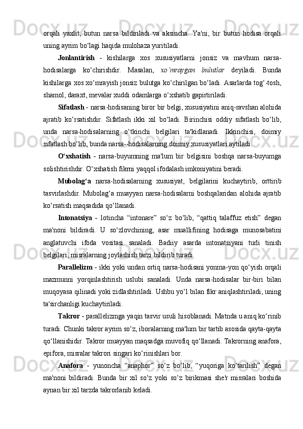 orqali   yaxlit,   butun   narsa   bildiriladi   va   aksincha.   Ya'ni,   bir   butun   hodisa   orqali
uning ayrim bo‘lagi haqida mulohaza yuritiladi. 
Jonlantirish   -   kishilarga   xos   xususiyatlarni   jonsiz   va   mavhum   narsa-
hodisalarga   ko‘chirishdir.   Masalan,   xo‘mraygan   bulutlar   deyiladi.   Bunda
kishilarga xos xo‘mrayish jonsiz bulutga ko‘chirilgan bo‘ladi. Asarlarda tog‘-tosh,
shamol, daraxt, mevalar xuddi odamlarga o‘xshatib gapirtiriladi. 
Sifatlash -  narsa-hodisaning biror bir belgi, xususiyatini aniq-ravshan alohida
ajratib   ko‘rsatishdir.   Sifatlash   ikki   xil   bo‘ladi.   Birinchisi   oddiy   sifatlash   bo‘lib,
unda   narsa-hodisalarning   o‘tkinchi   belgilari   ta'kidlanadi.   Ikkinchisi,   doimiy
sifatlash bo‘lib, bunda narsa--hodisalarning doimiy xususiyatlari aytiladi. 
O‘xshatish   -   narsa-buyumning   ma'lum   bir   belgisini   boshqa   narsa-buyumga
solishtirishdir. O‘xshatish fikrni yaqqol ifodalash imkoniyatini beradi. 
Mubolag‘a   narsa-hodisalarning   xususiyat,   belgilarini   kuchaytirib,   orttirib
tasvirlashdir.  Mubolag‘a   muayyan   narsa-hodisalarni   boshqalaridan   alohida  ajratib
ko‘rsatish maqsadida qo‘llanadi. 
Intonatsiya   -   lotincha   “intonare”   so‘z   bo‘lib,   “qattiq   talaffuz   etish”   degan
ma'noni   bildiradi.   U   so‘zlovchining,   asar   muallifining   hodisaga   munosabatini
anglatuvchi   ifoda   vositasi   sanaladi.   Badiiy   asarda   intonatsiyani   turli   tinish
belgilari, misralarning joylashish tarzi bildirib turadi. 
Parallelizm -   ikki yoki undan ortiq narsa-hodisani yonma-yon qo‘yish orqali
mazmunni   yorqinlashtirish   uslubi   sanaladi.   Unda   narsa-hodisalar   bir-biri   bilan
muqoyasa qilinadi yoki zidlashtiriladi. Ushbu yo‘l bilan fikr aniqlashtiriladi, uning
ta'sirchanligi kuchaytiriladi. 
Takror -  parallelizmga yaqin tasvir usuli hisoblanadi. Matnda u aniq ko‘rinib
turadi. Chunki takror ayrim so‘z, iboralarning ma'lum bir tartib asosida qayta-qayta
qo‘llanishidir. Takror muayyan maqsadga muvofiq qo‘llanadi. Takrorning anafora,
epifora, misralar takrori singari ko‘rinishlari bor. 
Anafora   -   yunoncha   “anaphor”   so‘z   bo‘lib,   “yuqoriga   ko‘tarilish”   degan
ma'noni   bildiradi.   Bunda   bir   xil   so‘z   yoki   so‘z   birikmasi   she'r   misralari   boshida
aynan bir xil tarzda takrorlanib keladi. 
