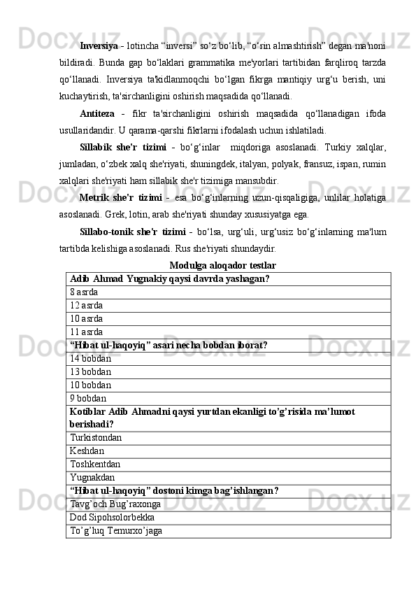 Inversiya -  lotincha “inversi” so‘z bo‘lib, “o‘rin almashtirish” degan ma'noni
bildiradi.   Bunda   gap   bo‘laklari   grammatika   me'yorlari   tartibidan   farqliroq   tarzda
qo‘llanadi.   Inversiya   ta'kidlanmoqchi   bo‘lgan   fikrga   mantiqiy   urg‘u   berish,   uni
kuchaytirish, ta'sirchanligini oshirish maqsadida qo‘llanadi.
Antiteza   -   fikr   ta'sirchanligini   oshirish   maqsadida   qo‘llanadigan   ifoda
usullaridandir. U qarama-qarshi fikrlarni ifodalash uchun ishlatiladi. 
Sillabik   she'r   tizimi   -   bo‘g‘inlar     miqdoriga   asoslanadi.   Turkiy   xalqlar,
jumladan, o‘zbek xalq she'riyati, shuningdek, italyan, polyak, fransuz, ispan, rumin
xalqlari she'riyati ham sillabik she'r tizimiga mansubdir. 
Metrik   she'r   tizimi   -   esa   bo‘g‘inlarning   uzun-qisqaligiga,   unlilar   holatiga
asoslanadi. Grek, lotin, arab she'riyati shunday xususiyatga ega.
Sillabo-tonik   she'r   tizimi   -   bo‘lsa,   urg‘uli,   urg‘usiz   bo‘g‘inlarning   ma'lum
tartibda kelishiga asoslanadi. Rus she'riyati shundaydir. 
Modulga aloqador testlar
Adib Ahmad Yugnakiy qaysi davrda yashagan?
8 asrda
12 asrda
10 asrda
11 asrda
“Hibat ul-haqoyiq” asari necha bobdan iborat ?
14 bobdan
13 bobdan
10 bobdan
9 bobdan
Kotiblar Adib Ahmadni qaysi yurtdan ekanligi to’g’risida ma’lumot 
berishadi?
Turkistondan
Keshdan
Toshkentdan
Yugnakdan  
“Hibat ul-haqoyiq” dostoni kimga bag’ishlangan ?
Tavg’och Bug’raxonga
Dod Sipohsolorbekka
To’g’luq Temurxo’jaga 