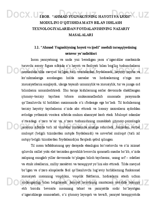 I BOB.   “AHMAD Y U GNAKIYNING HAY O TI VA IJODI”
MODULINI O’QITIS H DA MATN BILAN IS H LAS H
TEXNOLOGIY A LARIDAN FOYDALANIS HNING NAZARIY
MASALALARI
1.1. “Ahmad Yugnakiyning hayoti va ijodi” moduli taraqqiyotining
ustuvor yo’nalishlari
Inson   jamiyatning   va   unda   yuz   beradigan   jami   o‘zgarishlar   markazida
turuvchi asosiy figura sifatida o‘z hayoti va faoliyati bilan bog‘liq tushunchalarni
nomlashda  tilda  mavjud  bo‘lgan  turli  vositalardan   foydalanadi,   hayotiy  tajriba  va
ko‘nikmalariga   asoslangan   holda   narsalar   va   hodisalarning   o‘ziga   xos
xususiyatlarini aniqlaydi, ularga tayanib umumiylik va xususiylik, tur va jinsga oid
bilimlarini   umumlashtiradi.   Shu   tariqa   kishilarning   asrlar   davomida   shakllangan
ijtimoiy–tarixiy   tajribasi   tobora   mukammallashib   muomala   jarayonida
qo‘llaniluvchi   til   birliklari   mazmunida   o‘z   ifodasiga   ega   bo‘ladi.   Til   kishilarning
tarixiy   hayotiy   tajribalarini   o‘zida   aks   ettiradi   va   lisoniy   zaxiralarni   ajdoddan
avlodga  yetkazish   vositasi   sifatida  muhim   ahamiyat   kasb   etadi.  Muloqot  odamlar
o‘rtasidagi   o‘zaro   ta’sir   va   o‘zaro   tushunishning   murakkab   ijtimoiy-psixologik
jarayoni   sifatida   turli   xil   vositalar   yordamida   amalga   oshiriladi.   Jumladan,   verbal
muloqot   (belgili   tizimlardan   nutqda   foydalanish)   va   noverbal   muloqot   (turli   xil
nutqiy belgili tizimlardan foydalanish)ni farqlash qabul qilingan.
Til  inson tafakkurining qay darajada ekanligini  ko‘rsatuvchi  va o‘zi xizmat
qiluvchi millat yoki elat tarixidan guvohlik beruvchi qimmatli manba bo‘lib, o‘zida
xalqning minglab yillar davomida to‘plagan bilish tajribasini, uning urf – odatlari
va etnik ideallarini, milliy xarakteri va taraqqiyot yo‘lini aks ettiradi. Tilda mavjud
bo‘lgan   va   o‘zaro   aloqalarda   faol   qo‘llaniluvchi   lug‘aviy   birliklarning   funksional
xususiyati   insonning   voqelikni,   voqelik   faktlarini,   hodisalarni   atash   uchun
xoslanganligi   bilan   belgilanadi.   Jamiyat   hayotining   muntazam   ravishda   taraqqiy
etib   borishi   bevosita   insonning   tabiat   va   jamiyatda   sodir   bo‘layotgan
o‘zgarishlarga   munosabati,   o‘z   ijtimoiy   layoqati   va   tavsifi,   jamiyat   taraqqiyotida 