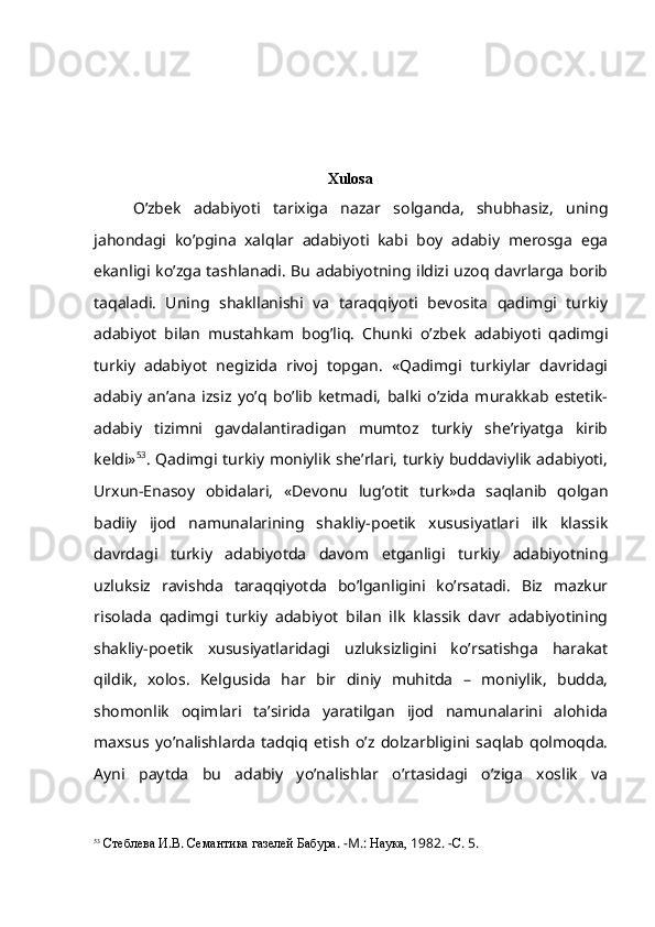         
Xulosa
O’zbek   adabiyoti   tarixiga   nazar   solganda,   shubhasiz,   uning
jahondagi   ko’pgina   xalqlar   adabiyoti   kabi   boy   adabiy   merosga   ega
ekanligi ko’zga tashlanadi. Bu adabiyotning ildizi uzoq davrlarga borib
taqaladi.   Uning   shakllanishi   va   taraqqiyoti   bevosita   qadimgi   turkiy
adabiyot   bilan   mustahkam   bog’liq.   Chunki   o’zbek   adabiyoti   qadimgi
turkiy   adabiyot   negizida   rivoj   topgan.   «Qadimgi   turkiylar   davridagi
adabiy   an’ana   izsiz   yo’q   bo’lib   ketmadi,   balki   o’zida   murakkab   estetik-
adabiy   tizimni   gavdalantiradigan   mumtoz   turkiy   she’riyatga   kirib
keldi» 53
. Qadimgi turkiy moniylik she’rlari, turkiy buddaviylik adabiyoti,
Urxun-Enasoy   obidalari,   «Devonu   lug’otit   turk»da   saqlanib   qolgan
badiiy   ijod   namunalarining   shakliy-poetik   xususiyatlari   ilk   klassik
davrdagi   turkiy   adabiyotda   davom   etganligi   turkiy   adabiyotning
uzluksiz   ravishda   taraqqiyotda   bo’lganligini   ko’rsatadi.   Biz   mazkur
risolada   qadimgi   turkiy   adabiyot   bilan   ilk   klassik   davr   adabiyotining
shakliy-poetik   xususiyatlaridagi   uzluksizligini   ko’rsatishga   harakat
qildik,   xolos.   Kelgusida   har   bir   diniy   muhitda   –   moniylik,   budda,
shomonlik   oqimlari   ta’sirida   yaratilgan   ijod   namunalarini   alohida
maxsus   yo’nalishlarda   tadqiq   etish   o’z   dolzarbligini   saqlab   qolmoqda.
Ayni   paytda   bu   adabiy   yo’nalishlar   o’rtasidagi   o’ziga   xoslik   va
53
  Стеблева   И . В .  Семантика газелей Бабура . - M .:  Наука,  1982. - С . 5. 