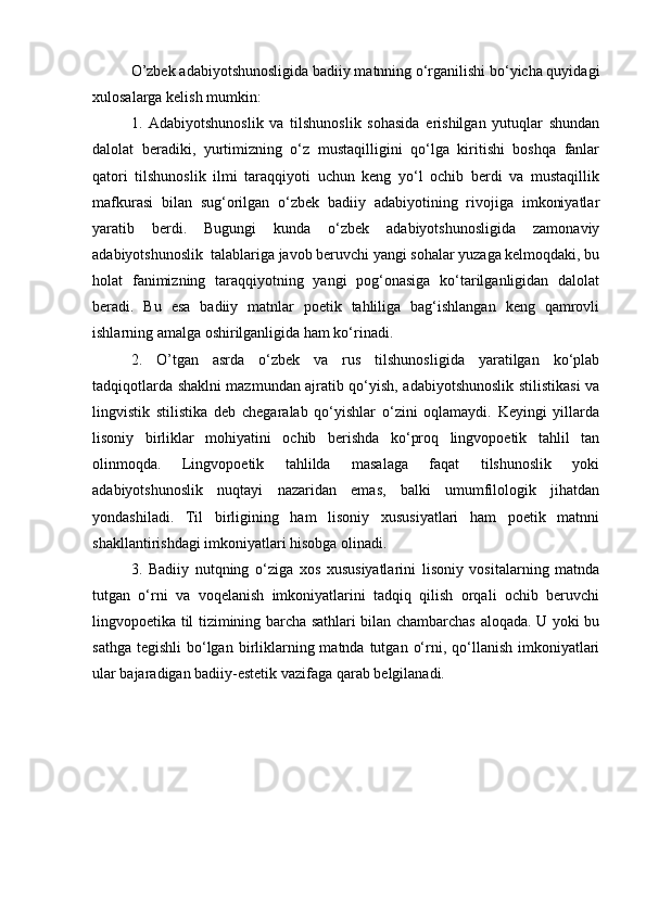 O’zbek adabiyotshunosligida badiiy matnning o‘rganilishi bo‘yicha quyidagi
xulosalarga kelish mumkin:
1.   Adabiyotshunoslik   va   tilshunoslik   sohasida   erishilgan   yutuqlar   shundan
dalolat   beradiki,   yurtimizning   o‘z   mustaqilligini   qo‘lga   kiritishi   boshqa   fanlar
qatori   tilshunoslik   ilmi   taraqqiyoti   uchun   keng   yo‘l   ochib   berdi   va   mustaqillik
mafkurasi   bilan   sug‘orilgan   o‘zbek   badiiy   adabiyotining   rivojiga   imkoniyatlar
yaratib   berdi.   Bugungi   kunda   o‘zbek   adabiyotshunosligida   zamonaviy
adabiyotshunoslik  talablariga javob beruvchi yangi sohalar yuzaga kelmoqdaki, bu
holat   fanimizning   taraqqiyotning   yangi   pog‘onasiga   ko‘tarilganligidan   dalolat
beradi.   Bu   esa   badiiy   matnlar   poetik   tahliliga   bag‘ishlangan   keng   qamrovli
ishlarning amalga oshirilganligida ham ko‘rinadi.
2.   O’tgan   asrda   o‘zbek   va   rus   tilshunosligida   yaratilgan   ko‘plab
tadqiqotlarda shaklni mazmundan ajratib qo‘yish, adabiyotshunoslik stilistikasi va
lingvistik   stilistika   deb   chegaralab   qo‘yishlar   o‘zini   oqlamaydi.   Keyingi   yillarda
lisoniy   birliklar   mohiyatini   ochib   berishda   ko‘proq   lingvopoetik   tahlil   tan
olinmoqda.   Lingvopoetik   tahlilda   masalaga   faqat   tilshunoslik   yoki
adabiyotshunoslik   nuqtayi   nazaridan   emas,   balki   umumfilologik   jihatdan
yondashiladi.   Til   birligining   ham   lisoniy   xususiyatlari   ham   poetik   matnni
shakllantirishdagi imkoniyatlari hisobga olinadi.
3.   Badiiy   nutqning   o‘ziga   xos   xususiyatlarini   lisoniy   vositalarning   matnda
tutgan   o‘rni   va   voqelanish   imkoniyatlarini   tadqiq   qilish   orqali   ochib   beruvchi
lingvopoetika til tizimining barcha sathlari bilan chambarchas aloqada. U yoki bu
sathga  tegishli   bo‘lgan  birliklarning matnda  tutgan  o‘rni, qo‘llanish  imkoniyatlari
ular bajaradigan badiiy-estetik vazifaga qarab belgilanadi. 