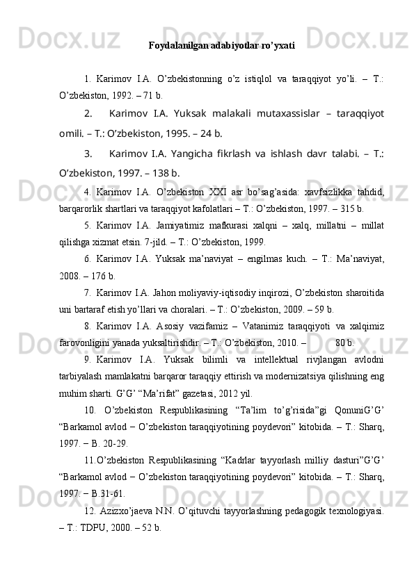 Foydalanilgan adabiyotlar ro’yxati
1. Karimov   I.A.   O’zbekistonning   o’z   istiqlol   va   taraqqiyot   yo’li.   –   T.:
O’zbekiston, 1992. – 71 b.
2. Karimov   I.A.   Yuksak   malakali   mutaxassislar   –   taraqqiyot
omili. – T.: O’zbekiston, 1995. – 24 b. 
3. Karimov   I.A.   Yangicha   fikrlash   va   ishlash   davr   talabi.   –   T.:
O’zbekiston, 1997. – 138 b.
4. Karimov   I.A.   O’zbekiston   XXI   asr   bo’sag’asida:   xavfsizlikka   tahdid,
barqarorlik shartlari va taraqqiyot kafolatlari – T.: O’zbekiston, 1997. – 315 b.
5. Karimov   I.A.   Jamiyatimiz   mafkurasi   xalqni   –   xalq,   millatni   –   millat
qilishga xizmat etsin.  7-jild. – T.: O’zbekiston, 1999. 
6. Karimov   I.A.   Yuksak   ma’naviyat   –   engilmas   kuch.   –   T.:   Ma’naviyat,
2008. – 176  b.
7. Karimov I.A. Jahon moliyaviy-iqtisodiy inqirozi, O’zbekiston sharoitida
uni bartaraf etish yo’llari va choralari. – T.: O’zbekiston, 2009. – 59 b.
8. Karimov   I.A.   Asosiy   vazifamiz   –   Vatanimiz   taraqqiyoti   va   xalqimiz
farovonligini yanada yuksaltirishdir. – T.: O’zbekiston, 2010. –            80 b.
9. Karimov   I.A.   Yuksak   bilimli   va   intellektual   rivjlangan   avlodni
tarbiyalash mamlakatni barqaror taraqqiy ettirish va modernizatsiya qilishning eng
muhim sharti.  G’G’ “Ma’rifat” gazetasi, 2012 yil.  
10.   O’zbekiston   Respublikasining   “Ta’lim   to’g’risida”gi   QonuniG’G’
“Barkamol avlod − O’zbekiston taraqqiyotining poydevori” kitobida. – T.: Sharq,
1997. − B. 20-29. 
11. O’zbekiston   Respublikasining   “Kadrlar   tayyorlash   milliy   dasturi”G’G’
“Barkamol avlod − O’zbekiston taraqqiyotining poydevori” kitobida. – T.: Sharq,
1997. − B.31 - 61. 
12.   Azizxo’jaeva   N.N.   O’qituvchi   tayyorlashning   pedagogik   texnologiyasi.
– T.: TDPU, 2000. – 52 b.  