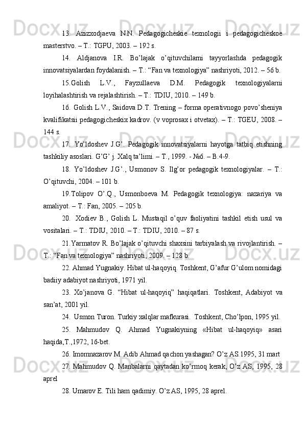 13.   Azizxodjaeva   N.N.   Pedagogicheskie   texnologii   i   pedagogicheskoe
masterstvo. – T.: TGPU, 2003. – 192 s.
14.   Aldjanova   I.R.   Bo’lajak   o’qituvchilarni   tayyorlashda   pedagogik
innovatsiyalardan foydalanish. – T.: “Fan va texnologiya” nashriyoti, 2012. – 56 b.
15. Golish   L.V.,   Fayzullaeva   D.M.   Pedagogik   texnologiyalarni
loyihalashtirish va rejalashtirish. – T.: TDIU, 2010. – 149 b.
16.   Golish L.V., Saidova D.T. Trening – forma operativnogo povo’sheniya
kvalifikatsii pedagogicheskix kadrov.  (v voprosax i otvetax). – T.: TGEU, 2008. –
144 s.
17.   Yo’ldoshev   J.G’.   Pedagogik   innovatsiyalarni   hayotga   tatbiq   etishning
tashkiliy asoslari. G’G’ j. Xalq ta’limi. – T., 1999. - №6. – B.4-9.
18.   Yo’ldoshev   J.G’.,   Usmonov   S.   Ilg’or   pedagogik   texnologiyalar.   –   T.:
O’qituvchi, 2004. – 101 b. 
19. Tolipov   O’.Q.,   Usmonboeva   M.   Pedagogik   texnologiya:   nazariya   va
amaliyot. – T.: Fan, 2005. – 205 b.
20. Xodiev   B.,   Golish   L.   Mustaqil   o’quv   faoliyatini   tashkil   etish   usul   va
vositalari. – T.: TDIU, 2010. – T.: TDIU, 2010. – 87 s.
21. Yarmatov R. Bo’lajak o’qituvchi shaxsini tarbiyalash va rivojlantirish. –
T.: “Fan va texnologiya” nashriyoti, 2009. – 128 b.
22. Ahmad Yugnakiy. Hibat ul-haqoyiq. Toshkent, G’afur G’ulom nomidagi
badiiy adabiyot nashriyoti, 1971 yil.
23.   Xo’janova   G.   “Hibat   ul-haqoyiq”   haqiqatlari.   Toshkent,   Adabiyot   va
san’at,   200 1 yil.
24 .   Usmon Turon .  Turkiy xalqlar mafkurasi.  Toshkent, Cho’lpon, 1995 yil.
25.   Mahmudov   Q.   Ahmad   Yugnakiyning   «Hibat   ul-haqoyiq»   asari
haqida,T.,1972, 16-bet.
26. Imomnazarov M. Adib Ahmad qachon yashagan? O’z AS.1995, 31 mart 
27.  Mahmudov   Q.   Manbalarni   qaytadan   ko’rmoq  kerak,   O’z   AS,   1 995,  28
aprel
28.  Umarov E. Tili  h am  q adimiy.  O’ z AS, 1995, 28 aprel. 