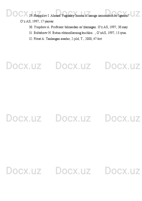 29. Haqqulov I. Ahmad Yugnakiy Imomi A’zamga zamondosh bo’lganmi? 
O’z AS, 1997, 17 yanvar.
30.  Yo q ubov A. Professor bilmasdan s o’ zlamagan.  O’ z AS, 1997, 30 may.
31.  Boltaboev  H . Butun e h timollarning kuchlisi...,  O’ zAS, 1997, 13 iyun.
32.  Fitrat A. Tanlangan asarlar, 2-jild, T., 2000, 47-bet. 