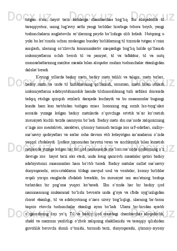 tutgan   o‘rni,   hayot   tarzi   kabilarga   chambarchas   bog‘liq.   Bu   aloqadorlik   til
taraqqiyotini,   uning   lug‘aviy   sathi   yangi   birliklar   hisobiga   tobora   boyib,   yangi
tushunchalarni   anglatuvchi   so‘zlarning   paydo   bo‘lishiga   olib   keladi.   Nutqning   u
yoki bu ko‘rinishi uchun xoslangan bunday birliklarning til tizimida tutgan o‘rnini
aniqlash,   ularning   so‘zlovchi   kommunikativ   maqsadiga   bog‘liq   holda   qo‘llanish
imkoniyatlarini   ochib   berish   til   va   jamiyat,   til   va   tafakkur,   til   va   nutq
munosabatlarining mazkur masala bilan aloqador muhim tushunchalar ekanligidan
dalolat beradi.
Keyingi   yillarda   badiiy   matn,   badiiy   matn   tahlili   va   talqini,   matn   turlari,
badiiy   matn   va   unda   til   birliklarining   qo‘llanish,   umuman,   matn   bilan   ishlash
imkoniyatlarini   adabiyotshunoslik   hamda   tilshunoslikning   turli   sathlari   doirasida
tadqiq   etishga   qiziqish   sezilarli   darajada   kuchaydi   va   bu   muammolar   bugungi
kunda   ham   kun   tartibidan   tushgan   emas.   Insonning   eng   nozik   his-tuyg‘ulari
asosida   yuzaga   kelgan   badiiy   matnlarda   o‘quvchiga   estetik   ta’sir   ko‘rsatish
xususiyati kuchli tarzda namoyon bo‘ladi. Badiiy matn shu ma’noda xalqimizning
o‘ziga xos mentaliteti, xarakteri, ijtimoiy turmush tarziga xos urf–odatlari, milliy–
ma’naviy   qadriyatlari   va   asrlar   osha   davom   etib   kelayotgan   an’analarini   o‘zida
yaqqol   ifodalaydi.   Ijodkor   tomonidan   hayotni   teran  va   sinchkovlik  bilan  kuzatish
natijasida yuzaga kelgan har bir ijod namunasida ma’lum ma’noda ijodkorning o’z
davriga   xos     hayot   tarzi   aks   etadi,   unda   keng   qamrovli   masalalar   qatori   badiiy
adabiyotimiz   muammolari   ham   bo‘rtib   turadi.   Badiiy   matnlar   millat   ma’naviy
dunyoqarashi,   orzu-istaklarini   tildagi   mavjud   usul   va   vositalar,   lisoniy   birliklar
orqali   yorqin   ranglarda   ifodalab   beradiki,   bu   xususiyat   uni   san’atning   boshqa
turlaridan   bir   pog‘ona   yuqori   ko‘taradi.   Shu   o‘rinda   har   bir   badiiy   ijod
namunasining   mukammal   bo‘lishi   bevosita   unda   g‘oya   va   ifoda   uyg‘unligidan
iborat   ekanligi,   til   va   adabiyotning   o‘zaro   uzviy   bog‘liqligi,   ularning   bir-birini
taqozo   etuvchi   tushunchalar   ekanligi   ayon   bo‘ladi.   Ularni   bir-biridan   ajratib
o‘rganishning   iloji   yo‘q.   Til   va   badiiy   ijod   orasidagi   chambarchas   aloqadorlik,
shakl   va   mazmun   yaxlitligi   o‘zbek   xalqining   shakllanishi   va   taraqqiy   qilishidan
guvohlik   beruvchi   shonli   o‘tmishi,   turmush   tarzi,   dunyoqarashi,   ijtimoiy-siyosiy 