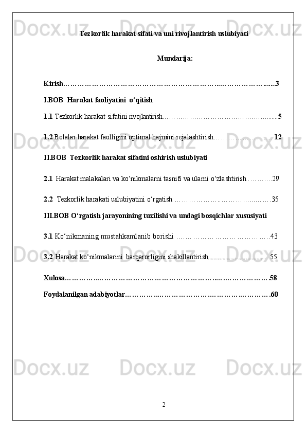 Tezkorlik harakat sifati va uni rivojlantirish uslubiyati
Mundarija:
Kirish………………………………………………………...……………….......3
I.BOB  Harakat faoliyatini  o‘qitish
1.1   Tezkorlik harakat sifatini   rivojlantirish…………………………………. ……..... .. 5
1.2  Bolalar harakat faolligini optimal hajmini rejalashtirish………………….....  12
II.BOB  Tezkorlik harakat sifatini oshirish uslubiyati
2.1    Harakat malakalari va ko‘nikmalarni tasnifi va ularni o‘zlashtirish . ……….29
2.2    Tezkorlik harakati uslubiyatini  o‘rgatish ………………..…………...…….35
III.BOB O‘rgatish jarayonining tuzilishi va undagi bosqichlar xususiyati 
3.1   Ko‘nikmaning mustahkamlanib borishi ….……………………………..43
3.2    Harakat ko‘nikmalarini  barqarorligini shakillantirish …………………..………………...    55
Xulosa…………..…………………………………………..….……………….58
Foydalanilgan adabiyotlar…………..………………….………….………….60
2 