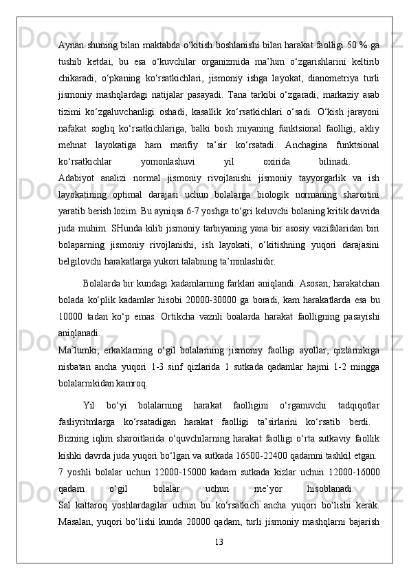 Aynan shuning bilan maktabda o‘kitish boshlanishi bilan harakat faolligi 50 % ga
tushib   ketdai,   bu   esa   o‘kuvchilar   organizmida   ma’lum   o‘zgarishlarini   keltirib
chikaradi,   o‘pkaning   ko‘rsatkichlari,   jismoniy   ishga   layokat,   dianometriya   turli
jismoniy   mashqlardagi   natijalar   pasayadi.   Tana   tarkibi   o‘zgaradi,   markaziy   asab
tizimi   ko‘zgaluvchanligi   oshadi,   kasallik   ko‘rsatkichlari   o‘sadi.   O‘kish   jarayoni
nafakat   sogliq   ko‘rsatkichlariga,   balki   bosh   miyaning   funktsional   faolligi,   akliy
mehnat   layokatiga   ham   manfiy   ta’sir   ko‘rsatadi.   Anchagina   funktsional
ko‘rsatkichlar   yomonlashuvi   yil   oxirida   bilinadi.  
Adabiyot   analizi   normal   jismoniy   rivojlanishi   jismoniy   tayyorgarlik   va   ish
layokatining   optimal   darajasi   uchun   bolalarga   biologik   normaning   sharoitini
yaratib berish lozim. Bu ayniqsa 6-7 yoshga to‘gri keluvchi bolaning kritik davrida
juda muhim. SHunda kilib jismoniy tarbiyaning yana bir asosiy vazifalaridan biri
bolaparning   jismoniy   rivojlanishi,   ish   layokati,   o‘kitishning   yuqori   darajasini
belgilovchi harakatlarga yukori talabning ta’minlashidir. 
Bolalarda bir kundagi kadamlarning farklari aniqlandi. Asosan, harakatchan
bolada   ko‘plik   kadamlar   hisobi   20000-30000   ga   boradi,   kam   harakatlarda   esa   bu
10000   tadan   ko‘p   emas.   Ortikcha   vaznli   boalarda   harakat   faolligning   pasayishi
aniqlanadi.  
Ma’lumki,   erkaklarning   o‘gil   bolalarning   jismoniy   faolligi   ayollar,   qizlarnikiga
nisbatan   ancha   yuqori   1-3   sinf   qizlarida   1   sutkada   qadamlar   hajmi   1-2   mingga
bolalarnikidan kamroq.
Yil   bo‘yi   bolalarning   harakat   faolligini   o‘rganuvchi   tadqiqotlar
fasliyritmlarga   ko‘rsatadigan   harakat   faolligi   ta’sirlarini   ko‘rsatib   berdi.  
Bizning   iqlim   sharoitlarida   o‘quvchilarning   harakat   faolligi   o‘rta   sutkaviy   faollik
kishki davrda juda yuqori bo‘lgan va sutkada 16500-22400 qadamni tashkil etgan. 
7   yoshli   bolalar   uchun   12000-15000   kadam   sutkada   kizlar   uchun   12000-16000
qadam   o‘gil   bolalar   uchun   me’yor   hisoblanadi.  
Sal   kattaroq   yoshlardagilar   uchun   bu   ko‘rsatkich   ancha   yuqori   bo‘lishi   kerak.
Masalan,   yuqori   bo‘lishi   kunda   20000   qadam,   turli   jismoniy   mashqlarni   bajarish
13 