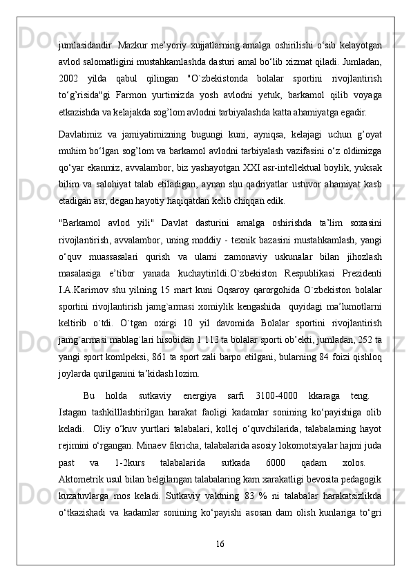 jumlasidandir .   Mazkur   m e’ yoriy   xujjatlarning   amalga   oshirilishi   o ‘ sib   k e layotgan
avlod   salomatligini   mustahkamlashda   dasturi   amal   bo ‘ lib   xizmat   qiladi .  Jumladan ,
2002   yilda   qabul   qilingan   " O ` zb e kistonda   bolalar   sportini   rivojlantirish
to ‘ g ’ risida " gi   Farmon   yurtimizda   yosh   avlodni   y e tuk ,   barkamol   qilib   voyaga
e tkazishda   va   k e lajakda   sog ’ lom   avlodni   tarbiyalashda   katta   ahamiyatga   egadir .
Davlatimiz   va   jamiyatimizning   bugungi   kuni ,   ayniqsa ,   k e lajagi   uchun   g ’ oyat
muhim   bo ‘ lgan   sog ’ lom   va   barkamol   avlodni   tarbiyalash   vazifasini   o ‘ z   oldimizga
qo ‘ yar   ekanmiz ,   avvalambor ,   biz   yashayotgan   XXI   asr - int e ll e ktual   boylik ,   yuksak
bilim   va   salohiyat   talab   etiladigan ,   aynan   shu   qadriyatlar   ustuvor   ahamiyat   kasb
etadigan   asr ,  d e gan   hayotiy   haqiqatdan   k e lib   chiqqan   edik .
" Barkamol   avlod   yili "   Davlat   dasturini   amalga   oshirishda   ta ’ lim   soxasini
rivojlantirish ,   avvalambor ,   uning   moddiy   -   t e xnik   bazasini   mustahkamlash ,   yangi
o ‘ quv   muassasalari   qurish   va   ularni   zamonaviy   uskunalar   bilan   jihozlash
masalasiga   e ’ tibor   yanada   kuchaytirildi . O ` zb e kiston   R e spublikasi   Pr e zid e nti
I . A . Karimov   shu   yilning   15   mart   kuni   Oqsaroy   qarorgohida   O ` zb e kiston   bolalar
sportini   rivojlantirish   jamg ` armasi   xomiylik   ke ngashida     quyidagi   ma ’ lumotlarni
k e ltirib   o ` tdi .   O ` tgan   oxirgi   10   yil   davomida   Bolalar   sportini   rivojlantirish
jamg ` armasi   mablag ` lari   hisobidan  1 113  ta   bolalar   sporti   ob ’e kti ,  jumladan , 252  ta
yangi   sport   komlp e ksi , 861   ta   sport   zali   barpo   etilgani ,   bularning   84   foizi   qishloq
joylarda   qurilganini   ta ’ kidash   lozim .
Bu   holda   sutkaviy   energiya   sarfi   3100-4000   kkaraga   teng.  
Istagan   tashkilllashtirilgan   harakat   faoligi   kadamlar   sonining   ko‘payishiga   olib
keladi.     Oliy   o‘kuv   yurtlari   talabalari,   kollej   o‘quvchilarida,   talabalarning   hayot
rejimini o‘rgangan. Minaev fikricha, talabalarida asosiy lokomotsiyalar hajmi juda
past   va   1-2kurs   talabalarida   sutkada   6000   qadam   xolos.  
Aktometrik usul bilan belgilangan talabalaring kam xarakatligi bevosita pedagogik
kuzatuvlarga   mos   keladi.   Sutkaviy   vaktning   83   %   ni   talabalar   harakatsizlikda
o‘tkazishadi   va   kadamlar   sonining   ko‘payishi   asosan   dam   olish   kunlariga   to‘gri
16 