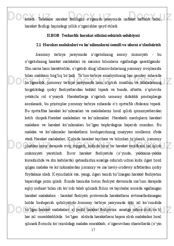 keladi.   Talabalar   xarakat   faolligini   o‘rganish   jarayonida   nafakat   haftalik   balki,
harakat faolligi hajmidagi yillik o‘zgarishlar qayd etiladi. 
II.BOB  Tezkorlik harakat sifatini oshirish uslubiyati
2.1    Harakat malakalari va ko‘nikmalarni tasnifi va ularni o‘zlashtirish
Jismoniy   tarbiya   jarayonida   o‘rgatishning   asosiy   xususiyati   -   bu
o‘rgatishning   harakat   malakalari   va   maxsus   bilimlarni   egallashga   qaratilgandir.
Shu narsa ham harakterliki, o‘rgatish shug’ullanuvchilarning jismoniy rivojlanishi
bilan   mahkam   bog’liq   bo‘ladi.   Ta’lim-tarbiya   amaliyotining   har   qanday   sohasida
bo‘lganidek,   jismoniy   tarbiya   jarayonida   ham   o‘qitish   muallim   va   talabalarning
birgalikdagi   ijodiy   faoliyatlaridan   tashkil   topadi   va   bunda,   albatta,   o‘qituvchi
yetakchi   rol   o‘ynaydi.   Harakatlarga   o‘rgatish   umumiy   didaktik   printsiplarga
asoslanadi,   bu  printsiplar   jismoniy   tarbiya   sohasida   o‘z   spetsifik   ifodasini   topadi.
Bu   spetsifika   harakat   ko‘nikmalari   va   malakalarini   hosil   qilish   qonuniyatlaridan
kelib   chiqadi.Harakat   malakalari   va   ko‘nikmalari.   Harakatli   mashqlarni   harakat
malakasi   va   harakat   ko‘nikmalari   bo‘lgan   taqdirdagina   bajarish   mumkin.   Bu
malaka   va   ko‘nikmalar   harakatlarni   boshqarishning   muayyan   usullarini   ifoda
etadi.Harakat malakalari. Kishida harakat tajribasi va bilimlari to‘planib, jismoniy
jihatdan zarur darajada rivoj topgach, kishida biror bir harakat vazifasini hal qilish
imkoniyati   yaratiladi.   Biror   harakat   faoliyatida   (o‘yinda,   yakkama-yakka
kurashishda va shu kabilarda) qatnashishni amalga oshirish uchun kishi ilgari hosil
qilgan malaka va ko‘nikmalardan jismoniy va ma’naviy-irodaviy sifatlardan ijodiy
foydalana oladi. Keyinchalik esa, yangi, ilgari tanish bo‘lmagan harakat faoliyatini
bajarishga jazm qiladi. Bunda hamisha butun faoliyat  davomida ma’lum darajada
aqliy mehnat bilan ish ko‘rish talab qilinadi.Bilim va tajribalar asosida egallangan
harakat   malakalari   -   harakat   faoliyati   protsessida   harakatlarni   avtomatlashmagan
holda   boshqarish   qobiliyatidir.Jismoniy   tarbiya   jarayonida   ikki   xil   ko‘rinishda
bo‘lgan harakat malakalari: a) yaxlit harakat faoliyatini   amalga oshira olish va b)
har xil  murakkablikda   bo‘lgan   alohida harakatlarni bajara olish malakalari hosil
qilinadi.Birinchi ko‘rinishdagi malaka murakkab, o‘zgaruvchan sharoitlarda (o‘yin
17 