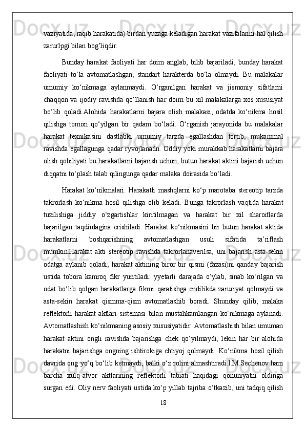 vaziyatida, raqib harakatida) birdan yuzaga keladigan harakat vazifalarini hal qilish
zarurlpgi bilan bog’liqdir. 
Bunday   harakat   faoliyati   har   doim   anglab,   bilib   bajariladi,   bunday   harakat
faoliyati   to‘la   avtomatlashgan,   standart   harakterda   bo‘la   olmaydi.   Bu   malakalar
umumiy   ko‘nikmaga   aylanmaydi.   O‘rganilgan   harakat   va   jismoniy   sifatlarni
chaqqon  va ijodiy  ravishda  qo‘llanish  har  doim  bu  xil  malakalarga  xos  xususiyat
bo‘lib   qoladi.Alohida   harakatlarni   bajara   olish   malakasi,   odatda   ko‘nikma   hosil
qilishga   tomon   qo‘yilgan   bir   qadam   bo‘ladi.   O‘rganish   jarayonida   bu   malakalar
harakat   texnikasini   dastlabki   umumiy   tarzda   egallashdan   tortib,   mukammal
ravishda egallagunga qadar ryvojlanadn. Oddiy yoki murakkab harakatlarni bajara
olish qobiliyati bu harakatlarni bajarish uchun, butun harakat aktini bajarish uchun
diqqatni to‘plash talab qilingunga qadar malaka doirasida bo‘ladi.
Harakat   ko‘nikmalari.   Harakatli   mashqlarni   ko‘p   marotaba   stereotip   tarzda
takrorlash   ko‘nikma   hosil   qilishga   olib   keladi.   Bunga   takrorlash   vaqtida   harakat
tuzilishiga   jiddiy   o‘zgartishlar   kiritilmagan   va   harakat   bir   xil   sharoitlarda
bajarilgan   taqdirdagina   erishiladi.   Harakat   ko‘nikmasini   bir   butun   harakat   aktida
harakatlarni   boshqarishning   avtomatlashgan   usuli   sifatida   ta’riflash
mumkin.Harakat   akti   stereotip   ravishda   takrorlanaverilsa,   uni   bajarish   asta-sekin
odatga   aylanib   qoladi;   harakat   aktining   biror   bir   qismi   (fazasi)ni   qanday   bajarish
ustida   tobora   kamroq   fikr   yuritiladi:   yyetarli   darajada   o‘ylab,   sinab   ko‘rilgan   va
odat   bo‘lib   qolgan   harakatlarga   fikrni   qaratishga   endilikda   zaruriyat   qolmaydi   va
asta-sekin   harakat   qismma-qism   avtomatlashib   boradi.   Shunday   qilib,   malaka
reflektorli   harakat   aktlari   sistemasi   bilan   mustahkamlangan   ko‘nikmaga   aylanadi.
Avtomatlashish ko‘nikmaning asosiy xususiyatidir. Avtomatlashish bilan umuman
harakat   aktini   ongli   ravishda   bajarishga   chek   qo‘yilmaydi,   lekin   har   bir   alohida
harakatni   bajarishga   ongning   ishtirokiga   ehtiyoj   qolmaydi.   Ko‘nikma   hosil   qilish
davrida ong yo‘q bo‘lib ketmaydi, balki o‘z rolini almashtiradi.I.M.Sechenov ham
barcha   xulq-atvor   aktlarining   reflektorli   tabiati   haqidagi   qonuniyatni   oldinga
surgan edi. Oliy nerv faoliyati ustida ko‘p yillab tajriba o‘tkazib, uni tadqiq qilish
18 