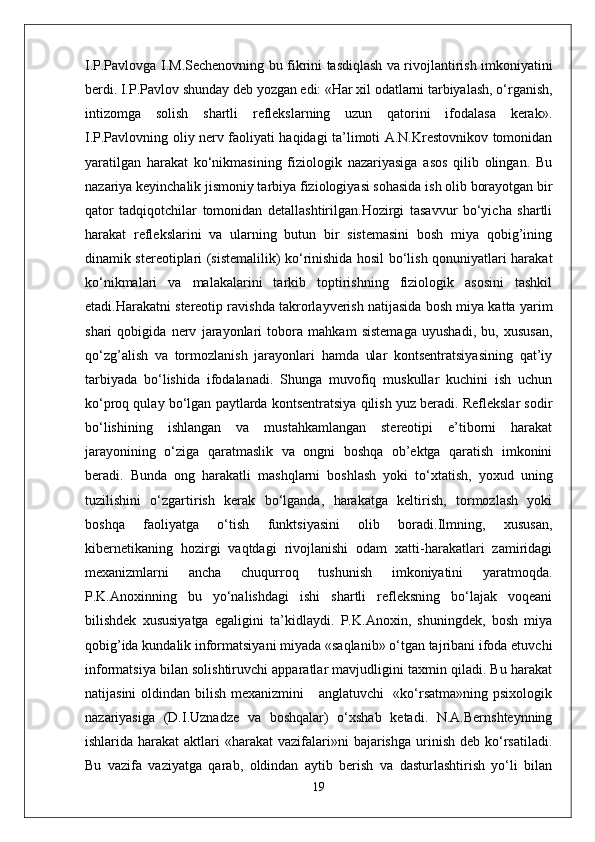 I.P.Pavlovga I.M.Sechenovning bu fikrini tasdiqlash va rivojlantirish imkoniyatini
berdi. I.P.Pavlov shunday deb yozgan edi: «Har xil odatlarni tarbiyalash, o‘rganish,
intizomga   solish   shartli   reflekslarning   uzun   qatorini   ifodalasa   kerak».
I.P.Pavlovning oliy nerv faoliyati haqidagi ta’limoti A.N.Krestovnikov tomonidan
yaratilgan   harakat   ko‘nikmasining   fiziologik   nazariyasiga   asos   qilib   olingan.   Bu
nazariya keyinchalik jismoniy tarbiya fiziologiyasi sohasida ish olib borayotgan bir
qator   tadqiqotchilar   tomonidan   detallashtirilgan.Hozirgi   tasavvur   bo‘yicha   shartli
harakat   reflekslarini   va   ularning   butun   bir   sistemasini   bosh   miya   qobig’ining
dinamik stereotiplari (sistemalilik) ko‘rinishida hosil bo‘lish qonuniyatlari harakat
ko‘nikmalari   va   malakalarini   tarkib   toptirishning   fiziologik   asosini   tashkil
etadi.Harakatni stereotip ravishda takrorlayverish natijasida bosh miya katta yarim
shari   qobigida   nerv   jarayonlari   tobora   mahkam   sistemaga   uyushadi,   bu,   xususan,
qo‘zg’alish   va   tormozlanish   jarayonlari   hamda   ular   kontsentratsiyasining   qat’iy
tarbiyada   bo‘lishida   ifodalanadi.   Shunga   muvofiq   muskullar   kuchini   ish   uchun
ko‘proq qulay bo‘lgan paytlarda kontsentratsiya qilish yuz beradi. Reflekslar sodir
bo‘lishining   ishlangan   va   mustahkamlangan   stereotipi   e’tiborni   harakat
jarayonining   o‘ziga   qaratmaslik   va   ongni   boshqa   ob’ektga   qaratish   imkonini
beradi.   Bunda   ong   harakatli   mashqlarni   boshlash   yoki   to‘xtatish,   yoxud   uning
tuzilishini   o‘zgartirish   kerak   bo‘lganda,   harakatga   keltirish,   tormozlash   yoki
boshqa   faoliyatga   o‘tish   funktsiyasini   olib   boradi.Ilmning,   xususan,
kibernetikaning   hozirgi   vaqtdagi   rivojlanishi   odam   xatti-harakatlari   zamiridagi
mexanizmlarni   ancha   chuqurroq   tushunish   imkoniyatini   yaratmoqda.
P.K.Anoxinning   bu   yo‘nalishdagi   ishi   shartli   refleksning   bo‘lajak   voqeani
bilishdek   xususiyatga   egaligini   ta’kidlaydi.   P.K.Anoxin,   shuningdek,   bosh   miya
qobig’ida kundalik informatsiyani miyada «saqlanib» o‘tgan tajribani ifoda etuvchi
informatsiya bilan solishtiruvchi apparatlar mavjudligini taxmin qiladi. Bu harakat
natijasini  oldindan bilish mexanizmini      anglatuvchi   «ko‘rsatma»ning psixologik
nazariyasiga   (D.I.Uznadze   va   boshqalar)   o‘xshab   ketadi.   N.A.Bernshteynning
ishlarida harakat   aktlari  «harakat   vazifalari»ni   bajarishga   urinish  deb  ko‘rsatiladi.
Bu   vazifa   vaziyatga   qarab,   oldindan   aytib   berish   va   dasturlashtirish   yo‘li   bilan
19 