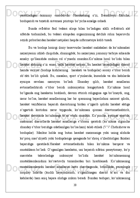 yaratiladigan   taxminiy   «model»dir.   Harakatning   o‘zi,   Bernshteyn   fikricha,
boshqarish va tuzatish sistemasi printsipi bo‘yicha amalga oshadi. 
Bunda   reflektor   faol   teskari   aloqa   bilan   bo‘ladigan   siklli   reflektorli   akt
sifatida   tushuniladi,   bu   teskari   aloqadan   organizmning   datchik   rolini   bajaruvchi
sezish priborlaridan harakat natijalari haqida informatsiya kelib turadi.
Bu   va   boshqa   hozirgi   ilmiy   tasavvurlar   harakat   malakalari   da   ko‘nikmalari
nazariyasini ishlab chiqishda, shuningdek, bu nazariyani jismoniy tarbiya sohasida
amaliy   qo‘llanishda   muhim   rol   o‘ynashi   mumkin.Ko‘nikma   hosil   bo‘lishi   bilan
harakat aktining o‘zi emas, balki harakat natijasi, bu harakat  bajariladigan sharoit
hamda  vaziyat  (boshqa   kishilarning      harakati  va   boshqalar)   asosiy   e’tibor   berish
ob’ekti   bo‘lib   qoladi.   Bu,   masalan,   sport   o‘yinlarida,   kurashda   va   shu   kabilarda
ayniqsa   ravshan   namoyon   bo‘ladi.   Shunday   qilib,   harakat   amallarini
avtomatlashtirish   e’tibor   berish   imkoniyatini   kengaytiradi.   Ko‘nikma   hosil
bo‘lganda   ong   harakatni   boshlash,   davom   ettirish   roligagina   ega   bo‘lmaydi,   ong,
zarur   bo‘lsa,   harakat   amallarining   har   bir   qismining   bajarilishini   nazorat   qilishi,
harakat   vazifalarini   bajarish   sharoitining   birdan   o‘zgarib   qolishi   harakat   aktiga
o‘zgartish   kiritishni   zarur   topganda,   ko‘nikmani   qisman   deavtomatlashtirib,
harakat   davomida   ko‘nikmaga   ta’sir   etishi   mumkin.   Ko‘pincha,   ayniqsa   sportda,
maksimal   sharoitlarda   harakat   amallariga   e’tiborni   qaratish   (ko‘nikma   olguncha
shunday e’tibor berishga odatlanilgan bo‘lsa ham) talab etiladi (V.V.Chebisheva va
boshqalar).   Mazkur   holda   ong   butun   harakat   mazmuniga   yoki   uning   alohida
ko‘proq mas’uliyatli yoki boshqalariga qaraganda bo‘shroq o‘zlashtirilgan fazalari
bajarishga   qaratiladi.Harakat   avtomatlashishi   bilan   ko‘nikma   barqaror   va
mustahkam bo‘ladi. O‘rganilgan harakatni, uni bajarish sifatini pasaytirmay, ko‘p
marotaba   takrorlashga   imkoniyat   bo‘lishi   harakat   ko‘nikmasining
mustahkamlanishini   ko‘rsatuvchi   tomonlardan   biri   hisoblanadi.   Ko‘nikmaning
mustahkamlanishi   harakat   amallarini   hatto   charchaganda,   behollikda,   psixologik
noqulay   holatda   (kuchli   hayajonlanish,   o‘rganilmagan   sharoit   ta’siri   va   shu
kabilarda)  ham  aniq bajara olishga  imkon beradi. Bundan tashqari, ko‘nikmaning
20 