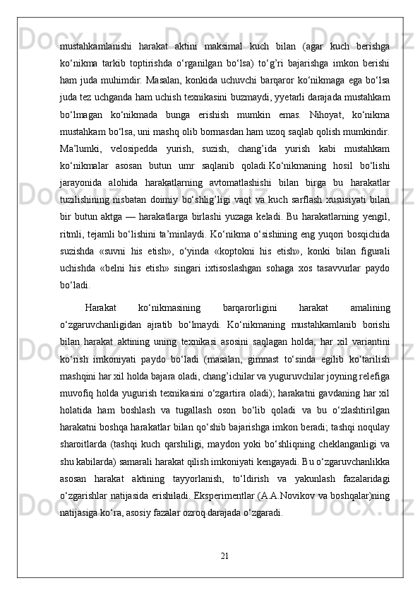 mustahkamlanishi   harakat   aktini   maksimal   kuch   bilan   (agar   kuch   berishga
ko‘nikma   tarkib   toptirishda   o‘rganilgan   bo‘lsa)   to‘g’ri   bajarishga   imkon   berishi
ham   juda   muhimdir.   Masalan,   konkida  uchuvchi   barqaror   ko‘nikmaga   ega   bo‘lsa
juda tez uchganda ham uchish texnikasini buzmaydi, yyetarli darajada mustahkam
bo‘lmagan   ko‘nikmada   bunga   erishish   mumkin   emas.   Nihoyat,   ko‘nikma
mustahkam bo‘lsa, uni mashq olib bormasdan ham uzoq saqlab qolish mumkindir.
Ma’lumki,   velosipedda   yurish,   suzish,   chang’ida   yurish   kabi   mustahkam
ko‘nikmalar   asosan   butun   umr   saqlanib   qoladi.Ko‘nikmaning   hosil   bo‘lishi
jarayonida   alohida   harakatlarning   avtomatlashishi   bilan   birga   bu   harakatlar
tuzilishining   nisbatan   doimiy   bo‘shlig’ligi   vaqt   va   kuch   sarflash   xususiyati   bilan
bir   butun   aktga   —   harakatlarga   birlashi   yuzaga   keladi.   Bu   harakatlarning   yengil,
ritmli, tejamli bo‘lishini ta’minlaydi. Ko‘nikma o‘sishining eng yuqori bosqichida
suzishda   «suvni   his   etish»,   o‘yinda   «koptokni   his   etish»,   konki   bilan   figurali
uchishda   «belni   his   etish»   singari   ixtisoslashgan   sohaga   xos   tasavvurlar   paydo
bo‘ladi.
Harakat   ko‘nikmasining   barqarorligini   harakat   amalining
o‘zgaruvchanligidan   ajratib   bo‘lmaydi.   Ko‘nikmaning   mustahkamlanib   borishi
bilan   harakat   aktining   uning   texnikasi   asosini   saqlagan   holda,   har   xil   variantini
ko‘rish   imkoniyati   paydo   bo‘ladi   (masalan,   gimnast   to‘sinda   egilib   ko‘tarilish
mashqini har xil holda bajara oladi, chang’ichilar va yuguruvchilar joyning relefiga
muvofiq  holda yugurish  texnikasini   o‘zgartira oladi);  harakatni   gavdaning  har   xil
holatida   ham   boshlash   va   tugallash   oson   bo‘lib   qoladi   va   bu   o‘zlashtirilgan
harakatni boshqa harakatlar bilan qo‘shib bajarishga imkon beradi; tashqi noqulay
sharoitlarda   (tashqi   kuch   qarshiligi,   maydon   yoki   bo‘shliqning   cheklanganligi   va
shu kabilarda) samarali harakat qilish imkoniyati kengayadi. Bu o‘zgaruvchanlikka
asosan   harakat   aktining   tayyorlanish,   to‘ldirish   va   yakunlash   fazalaridagi
o‘zgarishlar natijasida erishiladi. Eksperimentlar (A.A.Novikov va boshqalar)ning
natijasiga ko‘ra, asosiy fazalar ozroq darajada o‘zgaradi.
21 