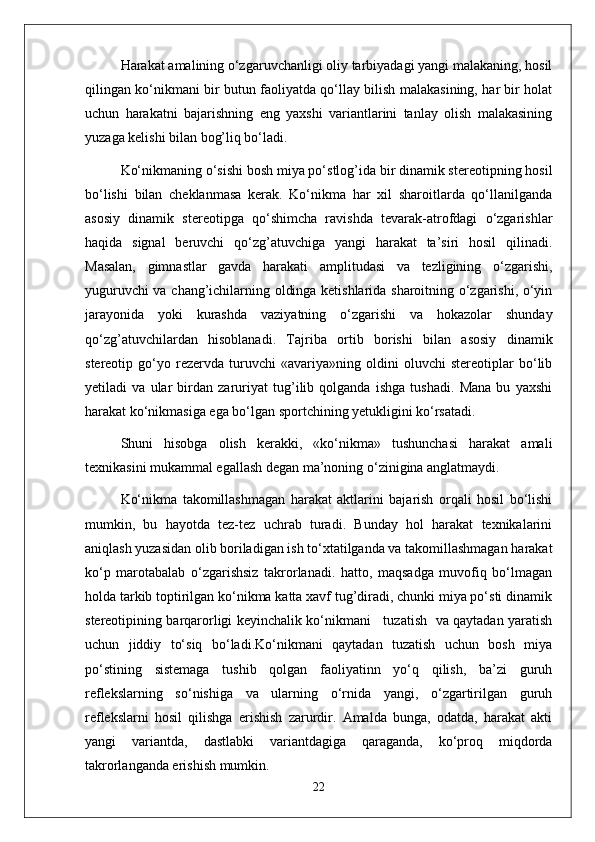 Harakat amalining o‘zgaruvchanligi oliy tarbiyadagi yangi malakaning, hosil
qilingan ko‘nikmani bir butun faoliyatda qo‘llay bilish malakasining, har bir holat
uchun   harakatni   bajarishning   eng   yaxshi   variantlarini   tanlay   olish   malakasining
yuzaga kelishi bilan bog’liq bo‘ladi.
Ko‘nikmaning o‘sishi bosh miya po‘stlog’ida bir dinamik stereotipning hosil
bo‘lishi   bilan   cheklanmasa   kerak.   Ko‘nikma   har   xil   sharoitlarda   qo‘llanilganda
asosiy   dinamik   stereotipga   qo‘shimcha   ravishda   tevarak-atrofdagi   o‘zgarishlar
haqida   signal   beruvchi   qo‘zg’atuvchiga   yangi   harakat   ta’siri   hosil   qilinadi.
Masalan,   gimnastlar   gavda   harakati   amplitudasi   va   tezligining   o‘zgarishi,
yuguruvchi va chang’ichilarning oldinga ketishlarida sharoitning o‘zgarishi, o‘yin
jarayonida   yoki   kurashda   vaziyatning   o‘zgarishi   va   hokazolar   shunday
qo‘zg’atuvchilardan   hisoblanadi.   Tajriba   ortib   borishi   bilan   asosiy   dinamik
stereotip   go‘yo   rezervda   turuvchi   «avariya»ning   oldini   oluvchi   stereotiplar   bo‘lib
yetiladi   va   ular   birdan   zaruriyat   tug’ilib   qolganda   ishga   tushadi.   Mana   bu   yaxshi
harakat ko‘nikmasiga ega bo‘lgan sportchining yetukligini ko‘rsatadi.
Shuni   hisobga   olish   kerakki,   «ko‘nikma»   tushunchasi   harakat   amali
texnikasini mukammal egallash degan ma’noning o‘zinigina anglatmaydi. 
Ko‘nikma   takomillashmagan   harakat   aktlarini   bajarish   orqali   hosil   bo‘lishi
mumkin,   bu   hayotda   tez-tez   uchrab   turadi.   Bunday   hol   harakat   texnikalarini
aniqlash yuzasidan olib boriladigan ish to‘xtatilganda va takomillashmagan harakat
ko‘p   marotabalab   o‘zgarishsiz   takrorlanadi.   hatto,   maqsadga   muvofiq   bo‘lmagan
holda tarkib toptirilgan ko‘nikma katta xavf tug’diradi, chunki miya po‘sti dinamik
stereotipining barqarorligi keyinchalik ko‘nikmani     tuzatish   va qaytadan yaratish
uchun   jiddiy   to‘siq   bo‘ladi.Ko‘nikmani   qaytadan   tuzatish   uchun   bosh   miya
po‘stining   sistemaga   tushib   qolgan   faoliyatinn   yo‘q   qilish,   ba’zi   guruh
reflekslarning   so‘nishiga   va   ularning   o‘rnida   yangi,   o‘zgartirilgan   guruh
reflekslarni   hosil   qilishga   erishish   zarurdir.   Amalda   bunga,   odatda,   harakat   akti
yangi   variantda,   dastlabki   variantdagiga   qaraganda,   ko‘proq   miqdorda
takrorlanganda erishish mumkin. 
22 