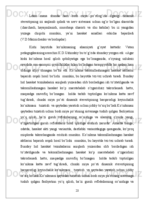 Lekin   mana   shunda   ham   bosh   miya   po‘stlog’ida   ilgarigi   dinamik
stereotipning   izi   saqlanib   qoladi   va   nerv   sistemasi   uchun   og’ir   bo‘lgan   sharoitda
(charchash,   hayajonlanish,   musobaqa   sharoiti   va   shu   kabilar)   bu   iz   yangidan
yuzaga   chiqishi   mumkin,   ya’ni   harakat   amallari   eskicha   bajariladi
(V.D.Maznichenko va boshqalar).
Kishi   hayotida   ko‘nikmaning   ahamiyati   g’oyat   kattadir.   Vatan
pedagogikasining asoschisi K.D.Ushinskiy bu to‘g’rida shunday yozgan edi: «Agar
kishi   ko‘nikma   hosil   qilish   qobiliyatiga   ega   bo‘lmaganida,   o‘zyning   uzluksiz
ravishda son-sanoqsiz qiyinchiliklar bilan bo‘ladigan taraqqiyotida bir qadam ham
oldinga   siljiy   olmagan   bo‘lur   edi.   Ko‘nikma   takomillashmagan   harakat   aktlarini
bajarish   orqali   hosil   bo‘lishi     mumkin,   bu   hayotda   tez-tez   uchrab   turadi.   Bunday
hol harakat  texnikalarini aniqlash yuzasidan olib boriladigan ish to‘xtatilganda va
takomillashmagan   harakat   ko‘p   marotabalab   o‘zgarishsiz   takrorlanadi.   hatto,
maqsadga   muvofiq   bo‘lmagan     holda   tarkib   toptirilgan   ko‘nikma   katta   xavf
tug’diradi,   chunki   miya   po‘sti   dinamik   stereotipining   barqarorligi   keyinchalik
ko‘nikmani   tuzatish  va qaytadan yaratish uchun jiddiy to‘siq bo‘ladi.Ko‘nikmani
qaytadan tuzatish uchun bosh miya po‘stining sistemaga tushib qolgan faoliyatinn
yo‘q   qilish,   ba’zi   guruh   reflekslarning   so‘nishiga   va   ularning   o‘rnida   yangi,
o‘zgartirilgan   guruh   reflekslarni   hosil   qilishga   erishish   zarurdir.   Amalda   bunga,
odatda,   harakat   akti   yangi   variantda,   dastlabki   variantdagiga   qaraganda,   ko‘proq
miqdorda   takrorlanganda   erishish   mumkin.   Ko‘nikma   takomillashmagan   harakat
aktlarini  bajarish  orqali  hosil  bo‘lishi    mumkin, bu hayotda tez-tez uchrab turadi.
Bunday   hol   harakat   texnikalarini   aniqlash   yuzasidan   olib   boriladigan   ish
to‘xtatilganda   va   takomillashmagan   harakat   ko‘p   marotabalab   o‘zgarishsiz
takrorlanadi.   hatto,   maqsadga   muvofiq   bo‘lmagan     holda   tarkib   toptirilgan
ko‘nikma   katta   xavf   tug’diradi,   chunki   miya   po‘sti   dinamik   stereotipining
barqarorligi keyinchalik ko‘nikmani      tuzatish   va qaytadan yaratish uchun jiddiy
to‘siq bo‘ladi.Ko‘nikmani qaytadan tuzatish uchun bosh miya po‘stining sistemaga
tushib   qolgan   faoliyatinn   yo‘q   qilish,   ba’zi   guruh   reflekslarning   so‘nishiga   va
23 