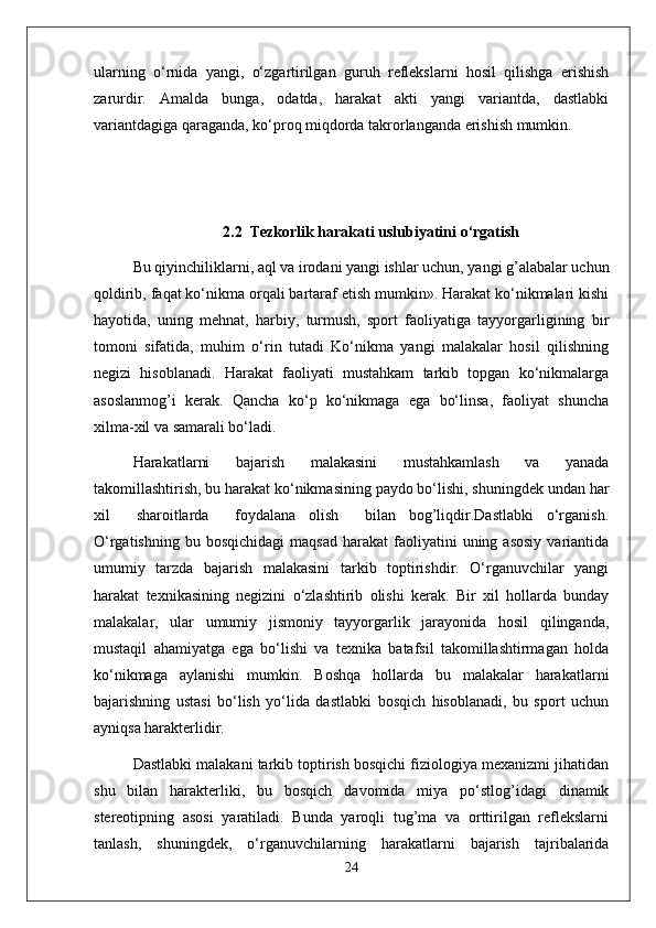 ularning   o‘rnida   yangi,   o‘zgartirilgan   guruh   reflekslarni   hosil   qilishga   erishish
zarurdir.   Amalda   bunga,   odatda,   harakat   akti   yangi   variantda,   dastlabki
variantdagiga qaraganda, ko‘proq miqdorda takrorlanganda erishish mumkin. 
2.2    Tezkorlik harakati uslubiyatini  o‘rgatish
Bu qiyinchiliklarni, aql va irodani yangi ishlar uchun, yangi g’alabalar uchun
qoldirib, faqat ko‘nikma orqali bartaraf etish mumkin». Harakat ko‘nikmalari kishi
hayotida,   uning   mehnat,   harbiy,   turmush,   sport   faoliyatiga   tayyorgarligining   bir
tomoni   sifatida,   muhim   o‘rin   tutadi   Ko‘nikma   yangi   malakalar   hosil   qilishning
negizi   hisoblanadi.   Harakat   faoliyati   mustahkam   tarkib   topgan   ko‘nikmalarga
asoslanmog’i   kerak.   Qancha   ko‘p   ko‘nikmaga   ega   bo‘linsa,   faoliyat   shuncha
xilma-xil va samarali bo‘ladi.
Harakatlarni   bajarish   malakasini   mustahkamlash   va   yanada
takomillashtirish, bu harakat ko‘nikmasining paydo bo‘lishi, shuningdek undan har
xil     sharoitlarda     foydalana   olish     bilan   bog’liqdir.Dastlabki   o‘rganish.
O‘rgatishning  bu  bosqichidagi  maqsad   harakat   faoliyatini  uning  asosiy  variantida
umumiy   tarzda   bajarish   malakasini   tarkib   toptirishdir.   O‘rganuvchilar   yangi
harakat   texnikasining   negizini   o‘zlashtirib   olishi   kerak.   Bir   xil   hollarda   bunday
malakalar,   ular   umumiy   jismoniy   tayyorgarlik   jarayonida   hosil   qilinganda,
mustaqil   ahamiyatga   ega   bo‘lishi   va   texnika   batafsil   takomillashtirmagan   holda
ko‘nikmaga   aylanishi   mumkin.   Boshqa   hollarda   bu   malakalar   harakatlarni
bajarishning   ustasi   bo‘lish   yo‘lida   dastlabki   bosqich   hisoblanadi,   bu   sport   uchun
ayniqsa harakterlidir.
Dastlabki malakani tarkib toptirish bosqichi fiziologiya mexanizmi jihatidan
shu   bilan   harakterliki,   bu   bosqich   davomida   miya   po‘stlog’idagi   dinamik
stereotipning   asosi   yaratiladi.   Bunda   yaroqli   tug’ma   va   orttirilgan   reflekslarni
tanlash,   shuningdek,   o‘rganuvchilarning   harakatlarni   bajarish   tajribalarida
24 