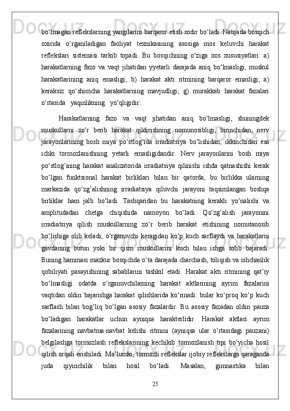bo‘lmagan reflekslarning yangilarini barqaror etish sodir bo‘ladi. Natijada bosqich
oxirida   o‘rganiladigan   faoliyat   texnikasining   asosiga   mos   keluvchi   harakat
reflekslari   sistemasi   tarkib   topadi.   Bu   bosqichning   o‘ziga   xos   xususiyatlari:   a)
harakatlarning   fazo   va   vaqt   jihatidan   yyetarli   darajada   aniq   bo‘lmasligi,   muskul
harakatlarining   aniq   emasligi;   b)   harakat   akti   ritmining   barqaror   emasligi;   a)
keraksiz   qo‘shimcha   harakatlarning   mavjudligi;   g)   murakkab   harakat   fazalari
o‘rtasida   yaqinlikning   yo‘qligidir.
Harakatlarning   fazo   va   vaqt   jihatidan   aniq   bo‘lmasligi,   shuningdek
muskullarni   zo‘r   berib   harakat   qildirishning   nomunosibligi,   birinchidan,   nerv
jarayonlarining   bosh   miya   po‘stlog’ida   irradiatsiya   bo‘lishidan,   ikkinchidan   esa
ichki   tormozlanishning   yetarli   emasligidandir.   Nerv   jarayonlarini   bosh   miya
po‘stlog’ining   harakat   analizatorida   irradiatsiya   qilinishi   ishda   qatnashishi   kerak
bo‘lgan   funktsional   harakat   birliklari   bilan   bir   qatorda,   bu   birlikka   ularning
markazida   qo‘zg’alishning   irradiatsiya   qiluvchi   jarayoni   taqsimlangan   boshqa
birliklar   ham   jalb   bo‘ladi.   Tashqaridan   bu   harakatning   kerakli   yo‘nalishi   va
amplitudadan   chetga   chiqishida   namoyon   bo‘ladi.   Qo‘zg’alish   jarayonini
irradiatsiya   qilish   muskullarning   zo‘r   berib   harakat   etishining   nomutanosib
bo‘lishiga   olib   keladi;   o‘rganuvchi   keragidan   ko‘p   kuch   sarflaydi   va   harakatlarni
gavdaning   butun   yoki   bir   qism   muskullarini   kuch   bilan   ishga   solib   bajaradi.
Buning hammasi mazkur bosqichda o‘ta darajada charchash, toliqish va ishchanlik
qobiliyati   pasayishining   sabablarini   tashkil   etadi.   Harakat   akti   ritmining   qat’iy
bo‘lmasligi   odatda   o‘rganuvchilarning   harakat   aktlarining   ayrim   fazalarini
vaqtidan   oldin   bajarishga   harakat   qilishlarida   ko‘rinadi:   bular   ko‘proq   ko‘p   kuch
sarflash   bilan   bog’liq   bo‘lgan   asosiy   fazalardir.   Bu   asosiy   fazadan   oldin   pauza
bo‘ladigan   harakatlar   uchun   ayniqsa   harakterlidir.   Harakat   aktlari   ayrim
fazalarining   navbatma-navbat   kelishi   ritmini   (ayniqsa   ular   o‘rtasidagi   pauzani)
belgilashga   tormozlash   reflekslarining   kechikib   tormozlanish   tipi   bo‘yicha   hosil
qilish orqali erishiladi. Ma’lumki, tormozli reflekslar ijobiy reflekslarga qaraganda
juda   qiyinchilik   bilan   hosil   bo‘ladi.   Masalan,   gimnastika   bilan
25 