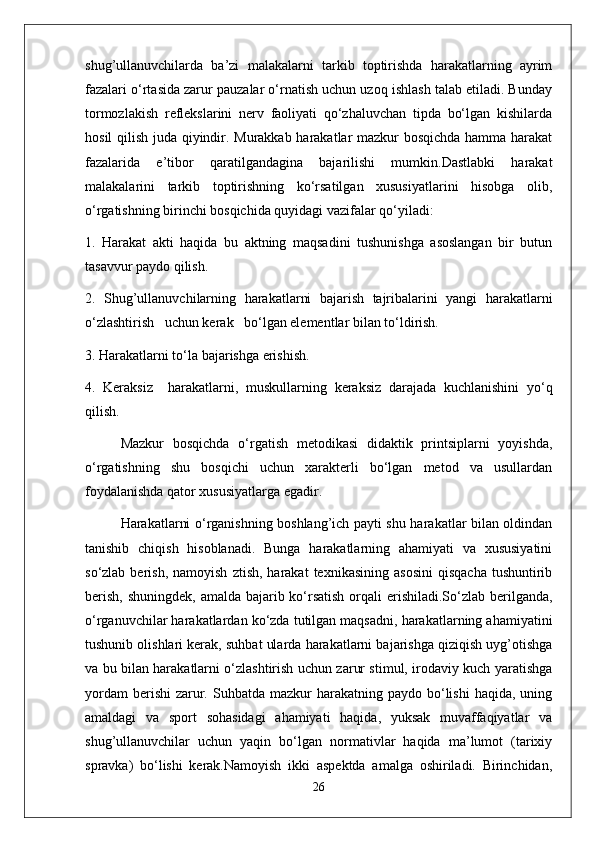 shug’ullanuvchilarda   ba’zi   malakalarni   tarkib   toptirishda   harakatlarning   ayrim
fazalari o‘rtasida zarur pauzalar o‘rnatish uchun uzoq ishlash talab etiladi. Bunday
tormozlakish   reflekslarini   nerv   faoliyati   qo‘zhaluvchan   tipda   bo‘lgan   kishilarda
hosil qilish juda qiyindir. Murakkab harakatlar mazkur bosqichda hamma harakat
fazalarida   e’tibor   qaratilgandagina   bajarilishi   mumkin.Dastlabki   harakat
malakalarini   tarkib   toptirishning   ko‘rsatilgan   xususiyatlarini   hisobga   olib,
o‘rgatishning birinchi bosqichida quyidagi vazifalar qo‘yiladi:
1.   Harakat   akti   haqida   bu   aktning   maqsadini   tushunishga   asoslangan   bir   butun
tasavvur paydo qilish.
2.   Shug’ullanuvchilarning   harakatlarni   bajarish   tajribalarini   yangi   harakatlarni
o‘zlashtirish   uchun kerak   bo‘lgan elementlar bilan to‘ldirish.
3. Harakatlarni to‘la bajarishga erishish.
4.   Keraksiz     harakatlarni,   muskullarning   keraksiz   darajada   kuchlanishini   yo‘q
qilish.
Mazkur   bosqichda   o‘rgatish   metodikasi   didaktik   printsiplarni   yoyishda,
o‘rgatishning   shu   bosqichi   uchun   xarakterli   bo‘lgan   metod   va   usullardan
foydalanishda qator xususiyatlarga egadir.
Harakatlarni o‘rganishning boshlang’ich payti shu harakatlar bilan oldindan
tanishib   chiqish   hisoblanadi.   Bunga   harakatlarning   ahamiyati   va   xususiyatini
so‘zlab  berish,  namoyish   ztish,  harakat  texnikasining   asosini   qisqacha   tushuntirib
berish, shuningdek,  amalda bajarib ko‘rsatish orqali erishiladi.So‘zlab berilganda,
o‘rganuvchilar harakatlardan ko‘zda tutilgan maqsadni, harakatlarning ahamiyatini
tushunib olishlari kerak, suhbat ularda harakatlarni bajarishga qiziqish uyg’otishga
va bu bilan harakatlarni o‘zlashtirish uchun zarur stimul, irodaviy kuch yaratishga
yordam   berishi   zarur.  Suhbatda  mazkur  harakatning  paydo  bo‘lishi   haqida,  uning
amaldagi   va   sport   sohasidagi   ahamiyati   haqida,   yuksak   muvaffaqiyatlar   va
shug’ullanuvchilar   uchun   yaqin   bo‘lgan   normativlar   haqida   ma’lumot   (tarixiy
spravka)   bo‘lishi   kerak.Namoyish   ikki   aspektda   amalga   oshiriladi.   Birinchidan,
26 