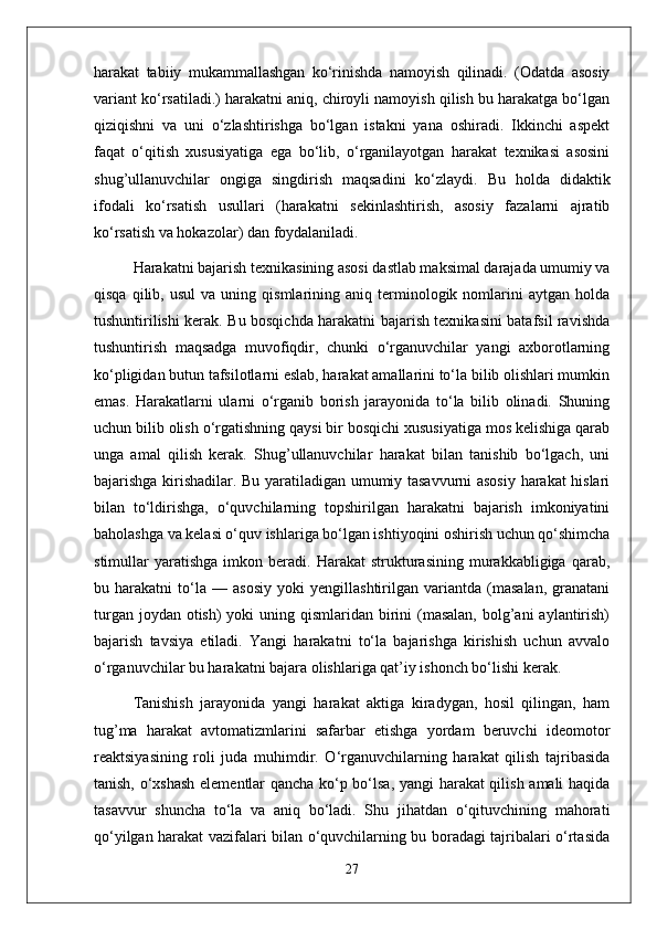 harakat   tabiiy   mukammallashgan   ko‘rinishda   namoyish   qilinadi.   (Odatda   asosiy
variant ko‘rsatiladi.) harakatni aniq, chiroyli namoyish qilish bu harakatga bo‘lgan
qiziqishni   va   uni   o‘zlashtirishga   bo‘lgan   istakni   yana   oshiradi.   Ikkinchi   aspekt
faqat   o‘qitish   xususiyatiga   ega   bo‘lib,   o‘rganilayotgan   harakat   texnikasi   asosini
shug’ullanuvchilar   ongiga   singdirish   maqsadini   ko‘zlaydi.   Bu   holda   didaktik
ifodali   ko‘rsatish   usullari   (harakatni   sekinlashtirish,   asosiy   fazalarni   ajratib
ko‘rsatish va hokazolar) dan foydalaniladi.
Harakatni bajarish texnikasining asosi dastlab maksimal darajada umumiy va
qisqa   qilib,  usul   va   uning  qismlarining  aniq   terminologik   nomlarini   aytgan   holda
tushuntirilishi kerak. Bu bosqichda harakatni bajarish texnikasini batafsil ravishda
tushuntirish   maqsadga   muvofiqdir,   chunki   o‘rganuvchilar   yangi   axborotlarning
ko‘pligidan butun tafsilotlarni eslab, harakat amallarini to‘la bilib olishlari mumkin
emas.   Harakatlarni   ularni   o‘rganib   borish   jarayonida   to‘la   bilib   olinadi.   Shuning
uchun bilib olish o‘rgatishning qaysi bir bosqichi xususiyatiga mos kelishiga qarab
unga   amal   qilish   kerak.   Shug’ullanuvchilar   harakat   bilan   tanishib   bo‘lgach,   uni
bajarishga kirishadilar. Bu yaratiladigan umumiy tasavvurni asosiy harakat hislari
bilan   to‘ldirishga,   o‘quvchilarning   topshirilgan   harakatni   bajarish   imkoniyatini
baholashga va kelasi o‘quv ishlariga bo‘lgan ishtiyoqini oshirish uchun qo‘shimcha
stimullar   yaratishga   imkon  beradi.   Harakat   strukturasining   murakkabligiga   qarab,
bu   harakatni   to‘la   —   asosiy   yoki   yengillashtirilgan   variantda   (masalan,   granatani
turgan joydan  otish)  yoki  uning qismlaridan birini  (masalan,  bolg’ani  aylantirish)
bajarish   tavsiya   etiladi.   Yangi   harakatni   to‘la   bajarishga   kirishish   uchun   avvalo
o‘rganuvchilar bu harakatni bajara olishlariga qat’iy ishonch bo‘lishi kerak.
Tanishish   jarayonida   yangi   harakat   aktiga   kiradygan,   hosil   qilingan,   ham
tug’ma   harakat   avtomatizmlarini   safarbar   etishga   yordam   beruvchi   ideomotor
reaktsiyasining   roli   juda   muhimdir.   O‘rganuvchilarning   harakat   qilish   tajribasida
tanish, o‘xshash elementlar qancha ko‘p bo‘lsa, yangi harakat qilish amali haqida
tasavvur   shuncha   to‘la   va   aniq   bo‘ladi.   Shu   jihatdan   o‘qituvchining   mahorati
qo‘yilgan harakat vazifalari bilan o‘quvchilarning bu boradagi tajribalari o‘rtasida
27 